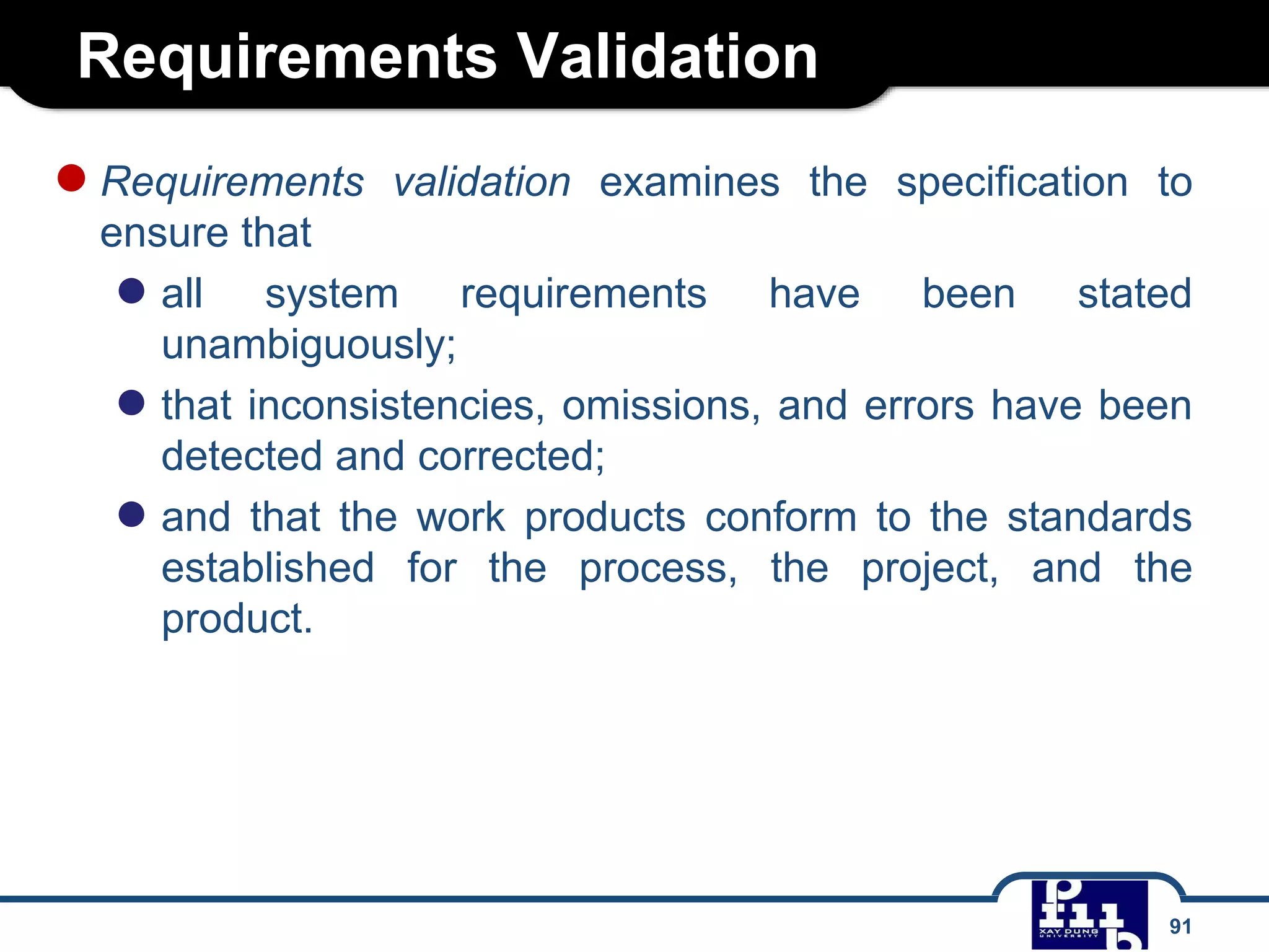 Requirements Validation
91
●Requirements validation examines the specification to
ensure that
● all system requirements have been stated
unambiguously;
● that inconsistencies, omissions, and errors have been
detected and corrected;
● and that the work products conform to the standards
established for the process, the project, and the
product.
 