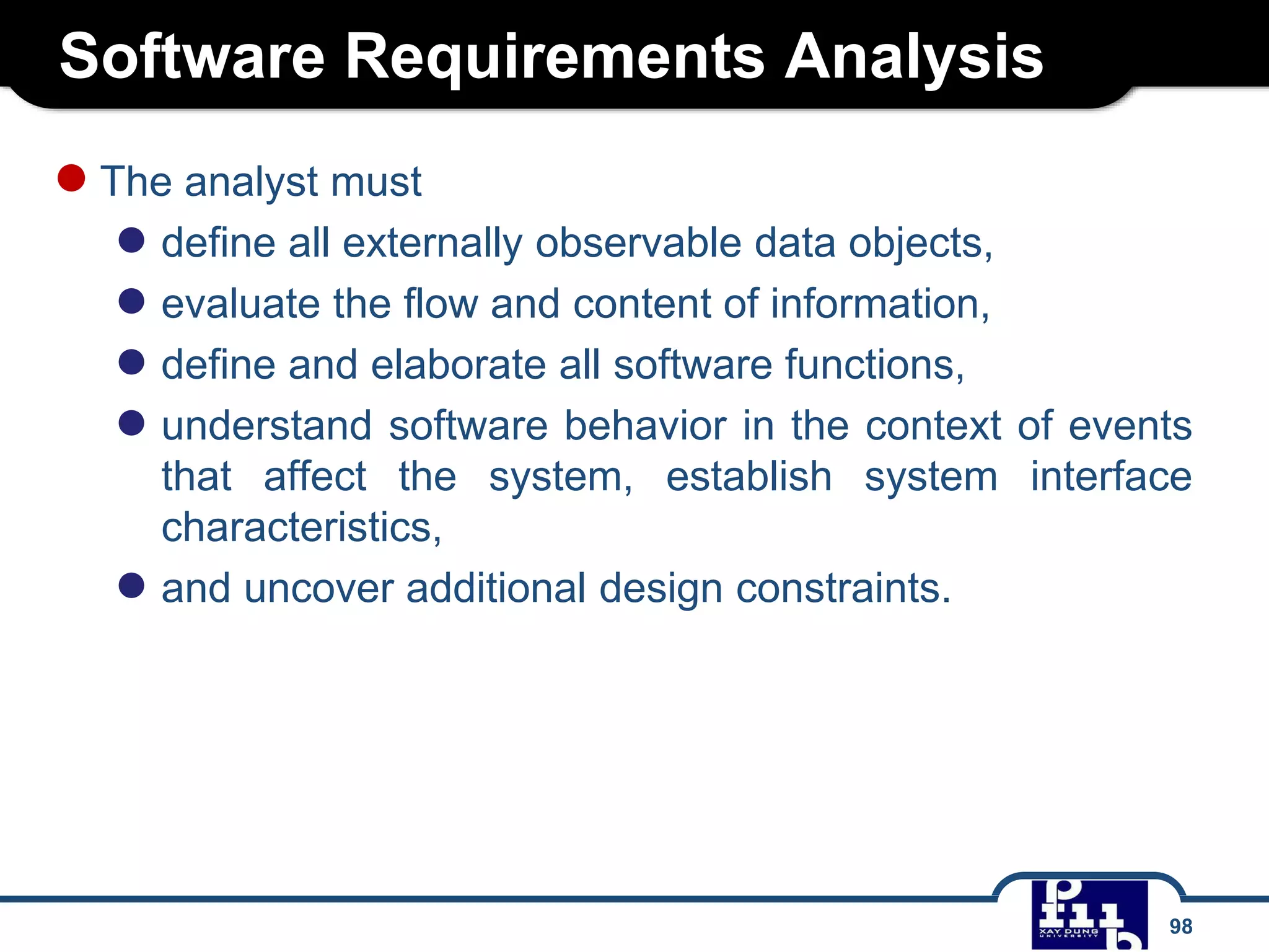 Software Requirements Analysis
98
●The analyst must
● define all externally observable data objects,
● evaluate the flow and content of information,
● define and elaborate all software functions,
● understand software behavior in the context of events
that affect the system, establish system interface
characteristics,
● and uncover additional design constraints.
 