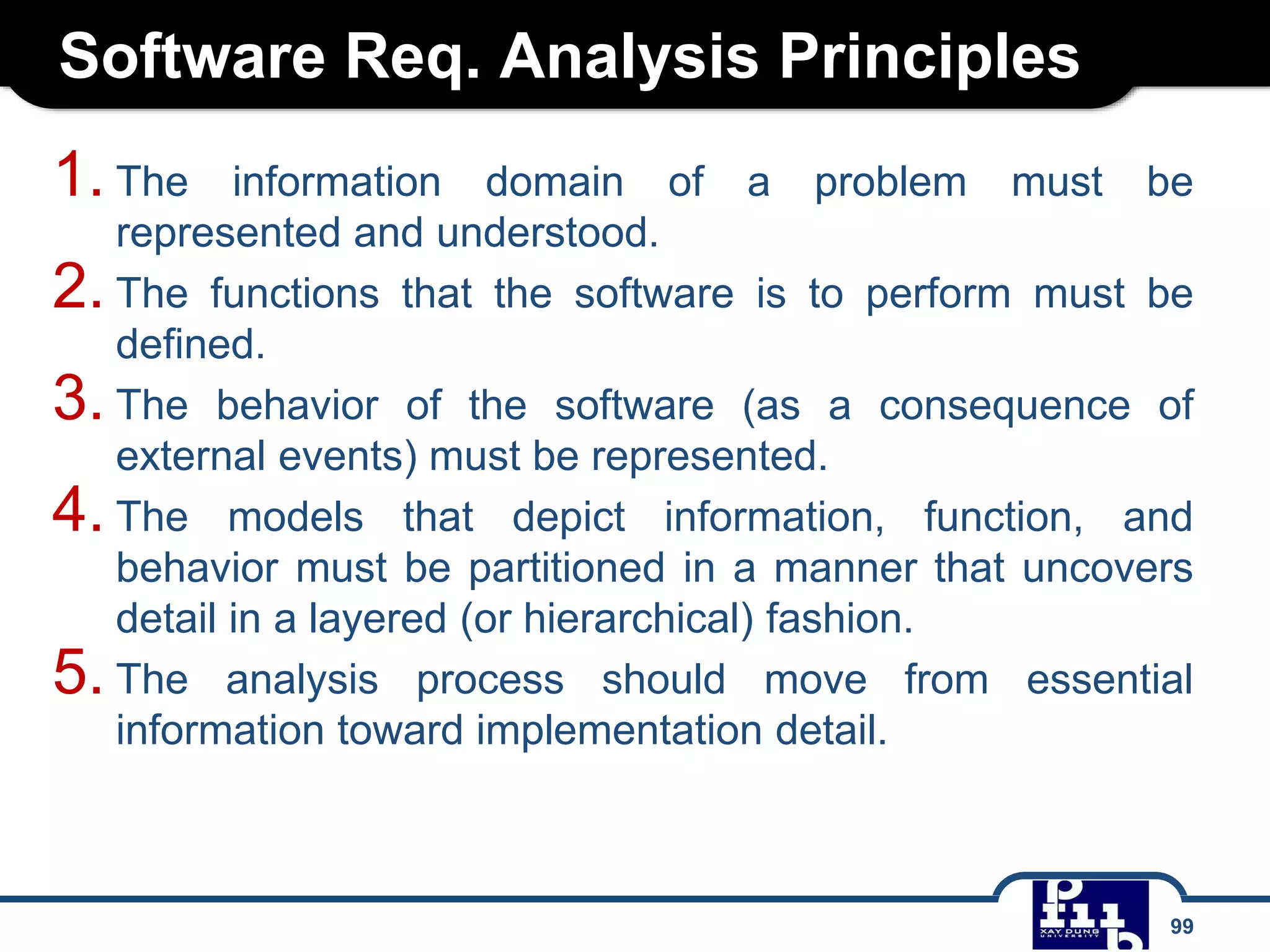 Software Req. Analysis Principles
99
1. The information domain of a problem must be
represented and understood.
2. The functions that the software is to perform must be
defined.
3. The behavior of the software (as a consequence of
external events) must be represented.
4. The models that depict information, function, and
behavior must be partitioned in a manner that uncovers
detail in a layered (or hierarchical) fashion.
5. The analysis process should move from essential
information toward implementation detail.
 