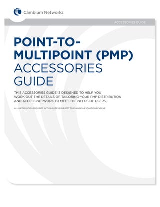 ACCESSORIES GUIDE




POINT-TO-
MULTIPOINT (PMP)
ACCESSORIES
GUIDE
THIS ACCESSORIES GUIDE IS DESIGNED TO HELP YOU
WORK OUT THE DETAILS OF TAILORING YOUR PMP DISTRIBUTION
AND ACCESS NETWORK TO MEET THE NEEDS OF USERS.

ALL INFORMATION PROVIDED IN THIS GUIDE IS SUBJECT TO CHANGE AS SOLUTIONS EVOLVE.
 