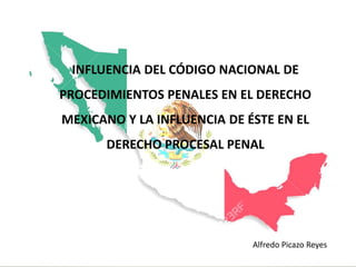 INFLUENCIA DEL CÓDIGO NACIONAL DE
PROCEDIMIENTOS PENALES EN EL DERECHO
MEXICANO Y LA INFLUENCIA DE ÉSTE EN EL
DERECHO PROCESAL PENAL
Alfredo Picazo Reyes
 