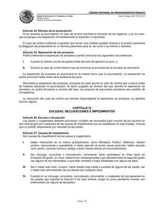 CÓDIGO NACIONAL DE PROCEDIMIENTOS PENALES
CÁMARA DE DIPUTADOS DEL H. CONGRESO DE LA UNIÓN
Secretaría General
Secretaría de Servicios Parlamentarios
Nuevo Código DOF 05-03-2014
10 de 132
Artículo 34. Efectos de la acumulación
Si se resuelve la acumulación, el Juez de control solicitará la remisión de los registros, y en su caso,
que se ponga a su disposición inmediatamente al imputado o imputados.
El Juez de control notificará a aquellos que tienen una medida cautelar diversa a la prisión preventiva
la obligación de presentarse en un término perentorio ante él, así como a la víctima u ofendido.
Artículo 35. Separación de los procesos
Podrá ordenarse la separación de procesos cuando concurran las siguientes circunstancias:
I. Cuando la solicite una de las partes antes del auto de apertura al juicio, y
II. Cuando el Juez de control estime que de continuar la acumulación el proceso se demoraría.
La separación de procesos se promoverá en la misma forma que la acumulación. La separación se
podrá promover hasta antes de la audiencia de juicio.
Decretada la separación de procesos, conocerá de cada asunto el Juez de control que conocía antes
de haberse efectuado la acumulación. Si dicho juzgador es diverso del que decretó la separación de
procesos, no podrá rehusarse a conocer del caso, sin perjuicio de que pueda suscitarse una cuestión de
competencia.
La resolución del Juez de control que declare improcedente la separación de procesos, no admitirá
recurso alguno.
CAPÍTULO IV
EXCUSAS, RECUSACIONES E IMPEDIMENTOS
Artículo 36. Excusa o recusación
Los jueces y magistrados deberán excusarse o podrán ser recusados para conocer de los asuntos en
que intervengan por cualquiera de las causas de impedimento que se establecen en este Código, mismas
que no podrán dispensarse por voluntad de las partes.
Artículo 37. Causas de impedimento
Son causas de impedimento de los jueces y magistrados:
I. Haber intervenido en el mismo procedimiento como Ministerio Público, Defensor, Asesor
jurídico, denunciante o querellante, o haber ejercido la acción penal particular; haber actuado
como perito, consultor técnico, testigo o tener interés directo en el procedimiento;
II. Ser cónyuge, concubina o concubinario, conviviente, tener parentesco en línea recta sin
limitación de grado, en línea colateral por consanguinidad y por afinidad hasta el segundo grado
con alguno de los interesados, o que éste cohabite o haya cohabitado con alguno de ellos;
III. Ser o haber sido tutor, curador, haber estado bajo tutela o curatela de alguna de las partes, ser
o haber sido administrador de sus bienes por cualquier título;
IV. Cuando él, su cónyuge, concubina, concubinario, conviviente, o cualquiera de sus parientes en
los grados que expresa la fracción II de este artículo, tenga un juicio pendiente iniciado con
anterioridad con alguna de las partes;
 