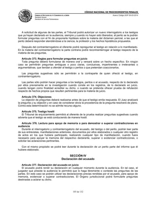 CÓDIGO NACIONAL DE PROCEDIMIENTOS PENALES
CÁMARA DE DIPUTADOS DEL H. CONGRESO DE LA UNIÓN
Secretaría General
Secretaría de Servicios Parlamentarios
Nuevo Código DOF 05-03-2014
103 de 132
A solicitud de algunas de las partes, el Tribunal podrá autorizar un nuevo interrogatorio a los testigos
que ya hayan declarado en la audiencia, siempre y cuando no hayan sido liberados; al perito se le podrán
formular preguntas con el fin de proponerle hipótesis sobre la materia del dictamen pericial, a las que el
perito deberá responder atendiéndose a la ciencia, la profesión y los hechos hipotéticos propuestos.
Después del contrainterrogatorio el oferente podrá repreguntar al testigo en relación a lo manifestado.
En la materia del contrainterrogatorio la parte contraria podrá recontrainterrogar al testigo respecto de la
materia de las preguntas.
Artículo 373. Reglas para formular preguntas en juicio
Toda pregunta deberá formularse de manera oral y versará sobre un hecho específico. En ningún
caso se permitirán preguntas ambiguas o poco claras, conclusivas, impertinentes o irrelevantes o
argumentativas, que tiendan a ofender al testigo o peritos o que pretendan coaccionarlos.
Las preguntas sugestivas sólo se permitirán a la contraparte de quien ofreció al testigo, en
contrainterrogatorio.
Las partes sólo podrán hacer preguntas a los testigos, peritos o al acusado, respecto de lo declarado
por ellos previamente en la investigación cuando conste en los registros, de lo declarado en juicio,
cuando tengan como finalidad acreditar su dicho, o cuando se pretenda ofrecer prueba de refutación
respecto de hechos propios que resulten pertinentes para la materia de juicio.
Artículo 374. Objeciones
La objeción de preguntas deberá realizarse antes de que el testigo emita respuesta. El Juez analizará
la pregunta y su objeción y en caso de considerar obvia la procedencia de la pregunta resolverá de plano.
Contra esta determinación no se admite recurso alguno.
Artículo 375. Testigo hostil
El Tribunal de enjuiciamiento permitirá al oferente de la prueba realizar preguntas sugestivas cuando
advierta que el testigo se está conduciendo de manera hostil.
Artículo 376. Lectura para apoyo de memoria o para demostrar o superar contradicciones en
audiencia
Durante el interrogatorio y contrainterrogatorio del acusado, del testigo o del perito, podrán leer parte
de sus entrevistas, manifestaciones anteriores, documentos por ellos elaborados o cualquier otro registro
de actos en los que hubiera participado, realizando cualquier tipo de manifestación, cuando fuera
necesario para apoyar la memoria del respectivo declarante, superar o evidenciar contradicciones, o
solicitar las aclaraciones pertinentes.
Con el mismo propósito se podrá leer durante la declaración de un perito parte del informe que él
hubiere elaborado.
SECCIÓN IV
Declaración del acusado
Artículo 377. Declaración del acusado en juicio
El acusado podrá rendir su declaración en cualquier momento durante la audiencia. En tal caso, el
juzgador que preside la audiencia le permitirá que lo haga libremente o conteste las preguntas de las
partes. En este caso se podrán utilizar las declaraciones previas rendidas por el acusado, para apoyo de
memoria, evidenciar o superar contradicciones. El Órgano jurisdiccional podrá formularle preguntas
destinadas a aclarar su dicho.
 