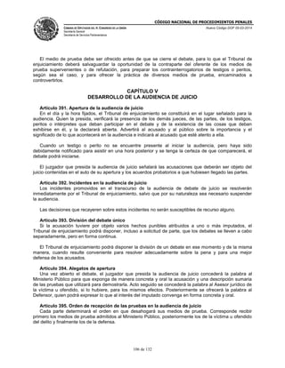 CÓDIGO NACIONAL DE PROCEDIMIENTOS PENALES
CÁMARA DE DIPUTADOS DEL H. CONGRESO DE LA UNIÓN
Secretaría General
Secretaría de Servicios Parlamentarios
Nuevo Código DOF 05-03-2014
106 de 132
El medio de prueba debe ser ofrecido antes de que se cierre el debate, para lo que el Tribunal de
enjuiciamiento deberá salvaguardar la oportunidad de la contraparte del oferente de los medios de
prueba supervenientes o de refutación, para preparar los contrainterrogatorios de testigos o peritos,
según sea el caso, y para ofrecer la práctica de diversos medios de prueba, encaminados a
controvertirlos.
CAPÍTULO V
DESARROLLO DE LA AUDIENCIA DE JUICIO
Artículo 391. Apertura de la audiencia de juicio
En el día y la hora fijados, el Tribunal de enjuiciamiento se constituirá en el lugar señalado para la
audiencia. Quien la presida, verificará la presencia de los demás jueces, de las partes, de los testigos,
peritos o intérpretes que deban participar en el debate y de la existencia de las cosas que deban
exhibirse en él, y la declarará abierta. Advertirá al acusado y al público sobre la importancia y el
significado de lo que acontecerá en la audiencia e indicará al acusado que esté atento a ella.
Cuando un testigo o perito no se encuentre presente al iniciar la audiencia, pero haya sido
debidamente notificado para asistir en una hora posterior y se tenga la certeza de que comparecerá, el
debate podrá iniciarse.
El juzgador que presida la audiencia de juicio señalará las acusaciones que deberán ser objeto del
juicio contenidas en el auto de su apertura y los acuerdos probatorios a que hubiesen llegado las partes.
Artículo 392. Incidentes en la audiencia de juicio
Los incidentes promovidos en el transcurso de la audiencia de debate de juicio se resolverán
inmediatamente por el Tribunal de enjuiciamiento, salvo que por su naturaleza sea necesario suspender
la audiencia.
Las decisiones que recayeren sobre estos incidentes no serán susceptibles de recurso alguno.
Artículo 393. División del debate único
Si la acusación tuviere por objeto varios hechos punibles atribuidos a uno o más imputados, el
Tribunal de enjuiciamiento podrá disponer, incluso a solicitud de parte, que los debates se lleven a cabo
separadamente, pero en forma continua.
El Tribunal de enjuiciamiento podrá disponer la división de un debate en ese momento y de la misma
manera, cuando resulte conveniente para resolver adecuadamente sobre la pena y para una mejor
defensa de los acusados.
Artículo 394. Alegatos de apertura
Una vez abierto el debate, el juzgador que presida la audiencia de juicio concederá la palabra al
Ministerio Público para que exponga de manera concreta y oral la acusación y una descripción sumaria
de las pruebas que utilizará para demostrarla. Acto seguido se concederá la palabra al Asesor jurídico de
la víctima u ofendido, si lo hubiere, para los mismos efectos. Posteriormente se ofrecerá la palabra al
Defensor, quien podrá expresar lo que al interés del imputado convenga en forma concreta y oral.
Artículo 395. Orden de recepción de las pruebas en la audiencia de juicio
Cada parte determinará el orden en que desahogará sus medios de prueba. Corresponde recibir
primero los medios de prueba admitidos al Ministerio Público, posteriormente los de la víctima u ofendido
del delito y finalmente los de la defensa.
 