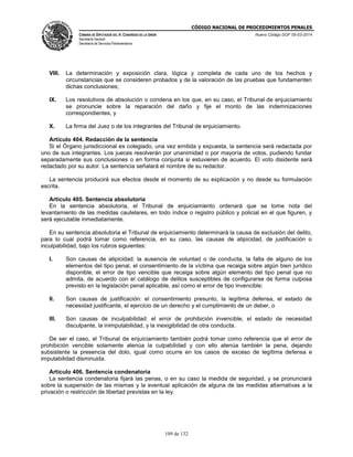 CÓDIGO NACIONAL DE PROCEDIMIENTOS PENALES
CÁMARA DE DIPUTADOS DEL H. CONGRESO DE LA UNIÓN
Secretaría General
Secretaría de Servicios Parlamentarios
Nuevo Código DOF 05-03-2014
109 de 132
VIII. La determinación y exposición clara, lógica y completa de cada uno de los hechos y
circunstancias que se consideren probados y de la valoración de las pruebas que fundamenten
dichas conclusiones;
IX. Los resolutivos de absolución o condena en los que, en su caso, el Tribunal de enjuiciamiento
se pronuncie sobre la reparación del daño y fije el monto de las indemnizaciones
correspondientes, y
X. La firma del Juez o de los integrantes del Tribunal de enjuiciamiento.
Artículo 404. Redacción de la sentencia
Si el Órgano jurisdiccional es colegiado, una vez emitida y expuesta, la sentencia será redactada por
uno de sus integrantes. Los jueces resolverán por unanimidad o por mayoría de votos, pudiendo fundar
separadamente sus conclusiones o en forma conjunta si estuvieren de acuerdo. El voto disidente será
redactado por su autor. La sentencia señalará el nombre de su redactor.
La sentencia producirá sus efectos desde el momento de su explicación y no desde su formulación
escrita.
Artículo 405. Sentencia absolutoria
En la sentencia absolutoria, el Tribunal de enjuiciamiento ordenará que se tome nota del
levantamiento de las medidas cautelares, en todo índice o registro público y policial en el que figuren, y
será ejecutable inmediatamente.
En su sentencia absolutoria el Tribunal de enjuiciamiento determinará la causa de exclusión del delito,
para lo cual podrá tomar como referencia, en su caso, las causas de atipicidad, de justificación o
inculpabilidad, bajo los rubros siguientes:
I. Son causas de atipicidad: la ausencia de voluntad o de conducta, la falta de alguno de los
elementos del tipo penal, el consentimiento de la víctima que recaiga sobre algún bien jurídico
disponible, el error de tipo vencible que recaiga sobre algún elemento del tipo penal que no
admita, de acuerdo con el catálogo de delitos susceptibles de configurarse de forma culposa
previsto en la legislación penal aplicable, así como el error de tipo invencible;
II. Son causas de justificación: el consentimiento presunto, la legítima defensa, el estado de
necesidad justificante, el ejercicio de un derecho y el cumplimiento de un deber, o
III. Son causas de inculpabilidad: el error de prohibición invencible, el estado de necesidad
disculpante, la inimputabilidad, y la inexigibilidad de otra conducta.
De ser el caso, el Tribunal de enjuiciamiento también podrá tomar como referencia que el error de
prohibición vencible solamente atenúa la culpabilidad y con ello atenúa también la pena, dejando
subsistente la presencia del dolo, igual como ocurre en los casos de exceso de legítima defensa e
imputabilidad disminuida.
Artículo 406. Sentencia condenatoria
La sentencia condenatoria fijará las penas, o en su caso la medida de seguridad, y se pronunciará
sobre la suspensión de las mismas y la eventual aplicación de alguna de las medidas alternativas a la
privación o restricción de libertad previstas en la ley.
 