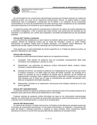 CÓDIGO NACIONAL DE PROCEDIMIENTOS PENALES
CÁMARA DE DIPUTADOS DEL H. CONGRESO DE LA UNIÓN
Secretaría General
Secretaría de Servicios Parlamentarios
Nuevo Código DOF 05-03-2014
117 de 132
De conformidad con los compromisos internacionales suscritos por el Estado mexicano en materia de
asistencia jurídica, así como de los respectivos ordenamientos internos, se deberá prestar la mayor
colaboración para la investigación y persecución de los delitos, y en cualquiera de las actuaciones
comprendidas en el marco de procedimientos del orden penal que sean competencia de las autoridades
de la parte requirente en el momento en que la asistencia sea solicitada.
La asistencia jurídica sólo podrá ser invocada para la obtención de medios de prueba ordenados por
la autoridad investigadora, o bien la judicial para mejor proveer, pero jamás para las ofrecidas por los
imputados o sus defensas, aún cuando sean aceptadas o acordadas favorablemente por las autoridades
judiciales.
Artículo 435. Trámite y resolución
Los procedimientos establecidos en este Capítulo se deberán aplicar para el trámite y resolución de
cualquier solicitud de asistencia jurídica que se reciba del extranjero, cuando no exista Tratado
internacional. Si existiera Tratado entre el Estado requirente y los Estados Unidos Mexicanos, las
disposiciones de éste, regirán el trámite y desahogo de la solicitud de asistencia jurídica.
Todo aquello que no esté contemplado de manera específica en un Tratado de asistencia jurídica, se
aplicará lo dispuesto en este Código.
Artículo 436. Principios
La asistencia jurídica internacional deberá regirse por los siguientes principios:
I. Conexidad. Toda petición de asistencia para ser procedente necesariamente debe estar
vinculada a una investigación o proceso en curso;
II. Especificidad. Las solicitudes de asistencia jurídica internacional deben contener hechos
concretos y requerimientos precisos;
III. Identidad de Normas. Se prestará la asistencia con independencia de que el hecho que motiva
la solicitud constituya o no delito según las leyes del Estado requerido. Se exceptúa de lo
anterior el supuesto de que la asistencia se solicite para la ejecución de las medidas de
aseguramiento o embargo, cateo o registro domiciliario o decomiso o incautación, en cuyo caso
será necesario que el hecho que da lugar al procedimiento sea también considerado como
delito por la legislación del Estado requerido, y
IV. Reciprocidad. Consiste en la colaboración internacional entre Estados soberanos en los que
priva la igualdad.
Artículo 437. Autoridad Central
La Autoridad Central en materia de asistencia jurídica internacional será la Procuraduría General de la
República quien ejercerá las atribuciones establecidas en este Código.
Cualquier solicitud de asistencia jurídica formulada con base en los instrumentos internacionales
vigentes, de conformidad con el principio de reciprocidad internacional, podrá presentarse para su trámite
y atención ante la Autoridad Central, o a través de la vía diplomática.
Artículo 438. Reciprocidad
En ausencia de convenio o Tratado internacional, los Estados Unidos Mexicanos prestarán ayuda bajo
el principio de reciprocidad internacional, la cual estará subordinada a la existencia u ofrecimiento por
parte del Estado o autoridad requirente a cooperar en casos similares. Dicho compromiso deberá
asentarse por escrito en los términos que para tales efectos establezca la Autoridad Central.
 