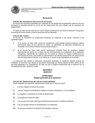 CÓDIGO NACIONAL DE PROCEDIMIENTOS PENALES
CÁMARA DE DIPUTADOS DEL H. CONGRESO DE LA UNIÓN
Secretaría General
Secretaría de Servicios Parlamentarios
Nuevo Código DOF 05-03-2014
124 de 132
Revocación
Artículo 465. Procedencia del recurso de revocación
El recurso de revocación procederá en cualquiera de las etapas del procedimiento penal en las que
interviene la autoridad judicial en contra de las resoluciones de mero trámite que se resuelvan sin
sustanciación.
El objeto de este recurso será que el mismo Órgano jurisdiccional que dictó la resolución impugnada,
la examine de nueva cuenta y dicte la resolución que corresponda.
Artículo 466. Trámite
El recurso de revocación se interpondrá oralmente, en audiencia o por escrito, conforme a las
siguientes reglas:
I. Si el recurso se hace valer contra las resoluciones pronunciadas durante audiencia, deberá
promoverse antes de que termine la misma. La tramitación se efectuará verbalmente, de
inmediato y de la misma manera se pronunciará el fallo, o
II. Si el recurso se hace valer contra resoluciones dictadas fuera de audiencia, deberá
interponerse por escrito en un plazo de dos días siguientes a la notificación de la resolución
impugnada, expresando los motivos por los cuales se solicita. El Órgano jurisdiccional se
pronunciará de plano, pero podrá oír previamente a las demás partes dentro del plazo de dos
días de interpuesto el recurso, si se tratara de un asunto cuya complejidad así lo amerite.
La resolución que decida la revocación interpuesta oralmente en audiencia, deberá emitirse de
inmediato; la resolución que decida la revocación interpuesta por escrito deberá emitirse dentro de los
tres días siguientes a su interposición; en caso de que el Órgano jurisdiccional cite a audiencia por la
complejidad del caso, resolverá en ésta.
SECCIÓN II
Apelación
APARTADO I
Reglas generales de la apelación
Artículo 467. Resoluciones del Juez de control apelables
Serán apelables las siguientes resoluciones emitidas por el Juez de control:
I. Las que nieguen el anticipo de prueba;
II. Las que nieguen la posibilidad de celebrar acuerdos reparatorios o no los ratifiquen;
III. La negativa o cancelación de orden de aprehensión;
IV. La negativa de orden de cateo;
V. Las que se pronuncien sobre las providencias precautorias o medidas cautelares;
VI. Las que pongan término al procedimiento o lo suspendan;
VII. El auto que resuelve la vinculación del imputado a proceso;
 