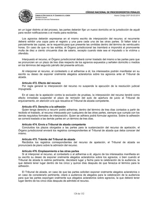 CÓDIGO NACIONAL DE PROCEDIMIENTOS PENALES
CÁMARA DE DIPUTADOS DEL H. CONGRESO DE LA UNIÓN
Secretaría General
Secretaría de Servicios Parlamentarios
Nuevo Código DOF 05-03-2014
126 de 132
en un lugar distinto al del proceso, las partes deberán fijar un nuevo domicilio en la jurisdicción de aquél
para recibir notificaciones o el medio para recibirlas.
Los agravios deberán expresarse en el mismo escrito de interposición del recurso; el recurrente
deberá exhibir una copia para el registro y una para cada una de las otras partes. Si faltan total o
parcialmente las copias, se le requerirá para que presente las omitidas dentro del término de veinticuatro
horas. En caso de que no las exhiba, el Órgano jurisdiccional las tramitará e impondrá al promovente
multa de diez a ciento cincuenta días de salario, excepto cuando éste sea el imputado o la víctima u
ofendido.
Interpuesto el recurso, el Órgano jurisdiccional deberá correr traslado del mismo a las partes para que
se pronuncien en un plazo de tres días respecto de los agravios expuestos y señalen domicilio o medios
en los términos del segundo párrafo del presente artículo.
Al interponer el recurso, al contestarlo o al adherirse a él, los interesados podrán manifestar en su
escrito su deseo de exponer oralmente alegatos aclaratorios sobre los agravios ante el Tribunal de
alzada.
Artículo 472. Efecto del recurso
Por regla general la interposición del recurso no suspende la ejecución de la resolución judicial
impugnada.
En el caso de la apelación contra la exclusión de pruebas, la interposición del recurso tendrá como
efecto inmediato suspender el plazo de remisión del auto de apertura de juicio al Tribunal de
enjuiciamiento, en atención a lo que resuelva el Tribunal de alzada competente.
Artículo 473. Derecho a la adhesión
Quien tenga derecho a recurrir podrá adherirse, dentro del término de tres días contados a partir de
recibido el traslado, al recurso interpuesto por cualquiera de las otras partes, siempre que cumpla con los
demás requisitos formales de interposición. Quien se adhiera podrá formular agravios. Sobre la adhesión
se correrá traslado a las demás partes en un término de tres días.
Artículo 474. Envío a Tribunal de alzada competente
Concluidos los plazos otorgados a las partes para la sustanciación del recurso de apelación, el
Órgano jurisdiccional enviará los registros correspondientes al Tribunal de alzada que deba conocer del
mismo.
Artículo 475. Trámite del Tribunal de alzada
Recibidos los registros correspondientes del recurso de apelación, el Tribunal de alzada se
pronunciará de plano sobre la admisión del recurso.
Artículo 476. Emplazamiento a las otras partes
Si al interponer el recurso, al contestarlo o al adherirse a él, alguno de los interesados manifiesta en
su escrito su deseo de exponer oralmente alegatos aclaratorios sobre los agravios, o bien cuando el
Tribunal de alzada lo estime pertinente, decretará lugar y fecha para la celebración de la audiencia, la
que deberá tener lugar dentro de los cinco y quince días después de que fenezca el término para la
adhesión.
El Tribunal de alzada, en caso de que las partes soliciten exponer oralmente alegatos aclaratorios o
en caso de considerarlo pertinente, citará a audiencia de alegatos para la celebración de la audiencia
para que las partes expongan oralmente sus alegatos aclaratorios sobre agravios, la que deberá tener
lugar dentro de los cinco días después de admitido el recurso.
 