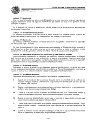 CÓDIGO NACIONAL DE PROCEDIMIENTOS PENALES
CÁMARA DE DIPUTADOS DEL H. CONGRESO DE LA UNIÓN
Secretaría General
Secretaría de Servicios Parlamentarios
Nuevo Código DOF 05-03-2014
127 de 132
Artículo 477. Audiencia
Una vez abierta la audiencia, se concederá la palabra a la parte recurrente para que exponga sus
alegatos aclaratorios sobre los agravios manifestados por escrito, sin que pueda plantear nuevos
conceptos de agravio.
En la audiencia, el Tribunal de alzada podrá solicitar aclaraciones a las partes sobre las cuestiones
planteadas en sus escritos.
Artículo 478. Conclusión de la audiencia
La sentencia que resuelva el recurso al que se refiere esta sección, podrá ser dictada de plano, en
audiencia o por escrito dentro de los tres días siguientes a la celebración de la misma.
Artículo 479. Sentencia
La sentencia confirmará, modificará o revocará la resolución impugnada, o bien ordenará la reposición
del acto que dio lugar a la misma.
En caso de que la apelación verse sobre exclusiones probatorias, el Tribunal de alzada requerirá el
auto de apertura al Juez de control, para que en su caso se incluya el medio o medios de prueba
indebidamente excluidos, y hecho lo anterior lo remita al Tribunal de enjuiciamiento competente.
Artículo 480. Efectos de la apelación por violaciones graves al debido proceso
Cuando el recurso de apelación se interponga por violaciones graves al debido proceso, su finalidad
será examinar que la sentencia se haya emitido sobre la base de un proceso sin violaciones a derechos
de las partes y determinar, si corresponde, cuando resulte estrictamente necesario, ordenar la reposición
de actos procesales en los que se hayan violado derechos fundamentales.
Artículo 481. Materia del recurso
Interpuesto el recurso de apelación por violaciones graves al debido proceso, no podrán invocarse
nuevas causales de reposición del procedimiento; sin embargo, el Tribunal de alzada podrá hacer valer y
reparar de oficio, a favor del sentenciado, las violaciones a sus derechos fundamentales.
Artículo 482. Causas de reposición
Habrá lugar a la reposición del procedimiento por alguna de las causas siguientes:
I. Cuando en la tramitación de la audiencia de juicio oral o en el dictado de la sentencia se
hubieren infringido derechos fundamentales asegurados por la Constitución, las leyes que de
ella emanen y los Tratados;
II. Cuando no se desahoguen las pruebas que fueron admitidas legalmente, o no se desahoguen
conforme a las disposiciones previstas en este Código;
III. Cuando si se hubiere violado el derecho de defensa adecuada o de contradicción siempre y
cuando trascienda en la valoración del Tribunal de enjuiciamiento y que cause perjuicio;
IV. Cuando la audiencia del juicio hubiere tenido lugar en ausencia de alguna de las personas cuya
presencia continuada se exija bajo sanción de nulidad;
V. Cuando en el juicio oral hubieren sido violadas las disposiciones establecidas por este Código
sobre publicidad, oralidad y concentración del juicio, siempre que se vulneren derechos de las
partes, o
VI. Cuando la sentencia hubiere sido pronunciada por un Tribunal de enjuiciamiento incompetente
o que, en los términos de este Código, no garantice su imparcialidad.
 
