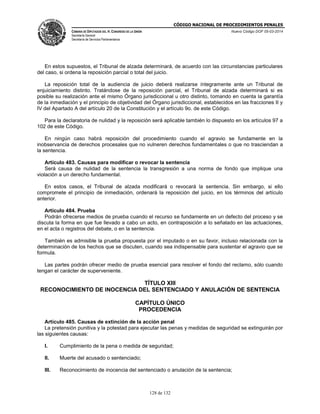 CÓDIGO NACIONAL DE PROCEDIMIENTOS PENALES
CÁMARA DE DIPUTADOS DEL H. CONGRESO DE LA UNIÓN
Secretaría General
Secretaría de Servicios Parlamentarios
Nuevo Código DOF 05-03-2014
128 de 132
En estos supuestos, el Tribunal de alzada determinará, de acuerdo con las circunstancias particulares
del caso, si ordena la reposición parcial o total del juicio.
La reposición total de la audiencia de juicio deberá realizarse íntegramente ante un Tribunal de
enjuiciamiento distinto. Tratándose de la reposición parcial, el Tribunal de alzada determinará si es
posible su realización ante el mismo Órgano jurisdiccional u otro distinto, tomando en cuenta la garantía
de la inmediación y el principio de objetividad del Órgano jurisdiccional, establecidos en las fracciones II y
IV del Apartado A del artículo 20 de la Constitución y el artículo 9o. de este Código.
Para la declaratoria de nulidad y la reposición será aplicable también lo dispuesto en los artículos 97 a
102 de este Código.
En ningún caso habrá reposición del procedimiento cuando el agravio se fundamente en la
inobservancia de derechos procesales que no vulneren derechos fundamentales o que no trasciendan a
la sentencia.
Artículo 483. Causas para modificar o revocar la sentencia
Será causa de nulidad de la sentencia la transgresión a una norma de fondo que implique una
violación a un derecho fundamental.
En estos casos, el Tribunal de alzada modificará o revocará la sentencia. Sin embargo, si ello
compromete el principio de inmediación, ordenará la reposición del juicio, en los términos del artículo
anterior.
Artículo 484. Prueba
Podrán ofrecerse medios de prueba cuando el recurso se fundamente en un defecto del proceso y se
discuta la forma en que fue llevado a cabo un acto, en contraposición a lo señalado en las actuaciones,
en el acta o registros del debate, o en la sentencia.
También es admisible la prueba propuesta por el imputado o en su favor, incluso relacionada con la
determinación de los hechos que se discuten, cuando sea indispensable para sustentar el agravio que se
formula.
Las partes podrán ofrecer medio de prueba esencial para resolver el fondo del reclamo, sólo cuando
tengan el carácter de superveniente.
TÍTULO XIII
RECONOCIMIENTO DE INOCENCIA DEL SENTENCIADO Y ANULACIÓN DE SENTENCIA
CAPÍTULO ÚNICO
PROCEDENCIA
Artículo 485. Causas de extinción de la acción penal
La pretensión punitiva y la potestad para ejecutar las penas y medidas de seguridad se extinguirán por
las siguientes causas:
I. Cumplimiento de la pena o medida de seguridad;
II. Muerte del acusado o sentenciado;
III. Reconocimiento de inocencia del sentenciado o anulación de la sentencia;
 