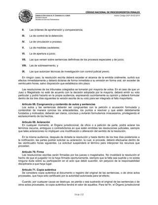 CÓDIGO NACIONAL DE PROCEDIMIENTOS PENALES
CÁMARA DE DIPUTADOS DEL H. CONGRESO DE LA UNIÓN
Secretaría General
Secretaría de Servicios Parlamentarios
Nuevo Código DOF 05-03-2014
18 de 132
II. Las órdenes de aprehensión y comparecencia;
III. La de control de la detención;
IV. La de vinculación a proceso;
V. La de medidas cautelares;
VI. La de apertura a juicio;
VII. Las que versen sobre sentencias definitivas de los procesos especiales y de juicio;
VIII. Las de sobreseimiento, y
IX. Las que autorizan técnicas de investigación con control judicial previo.
En ningún caso, la resolución escrita deberá exceder el alcance de la emitida oralmente, surtirá sus
efectos inmediatamente y deberá dictarse de forma inmediata a su emisión en forma oral, sin exceder de
veinticuatro horas, salvo disposición que establezca otro plazo.
Las resoluciones de los tribunales colegiados se tomarán por mayoría de votos. En el caso de que un
Juez o Magistrado no esté de acuerdo con la decisión adoptada por la mayoría, deberá emitir su voto
particular y podrá hacerlo en la propia audiencia, expresando sucintamente su opinión y deberá formular
dentro de los tres días siguientes la versión escrita de su voto para ser integrado al fallo mayoritario.
Artículo 68. Congruencia y contenido de autos y sentencias
Los autos y las sentencias deberán ser congruentes con la petición o acusación formulada y
contendrán de manera concisa los antecedentes, los puntos a resolver y que estén debidamente
fundados y motivados; deberán ser claros, concisos y evitarán formulismos innecesarios, privilegiando el
esclarecimiento de los hechos.
Artículo 69. Aclaración
En cualquier momento, el Órgano jurisdiccional, de oficio o a petición de parte, podrá aclarar los
términos oscuros, ambiguos o contradictorios en que estén emitidas las resoluciones judiciales, siempre
que tales aclaraciones no impliquen una modificación o alteración del sentido de la resolución.
En la misma audiencia, después de dictada la resolución y hasta dentro de los tres días posteriores a
la notificación, las partes podrán solicitar su aclaración, la cual, si procede, deberá efectuarse dentro de
las veinticuatro horas siguientes. La solicitud suspenderá el término para interponer los recursos que
procedan.
Artículo 70. Firma
Las resoluciones escritas serán firmadas por los jueces o magistrados. No invalidará la resolución el
hecho de que el juzgador no la haya firmado oportunamente, siempre que la falta sea suplida y no exista
ninguna duda sobre su participación en el acto que debió suscribir, sin perjuicio de la responsabilidad
disciplinaria a que haya lugar.
Artículo 71. Copia auténtica
Se considera copia auténtica al documento o registro del original de las sentencias, o de otros actos
procesales, que haya sido certificado por la autoridad autorizada para tal efecto.
Cuando, por cualquier causa se destruya, se pierda o sea sustraído el original de las sentencias o de
otros actos procesales, la copia auténtica tendrá el valor de aquéllos. Para tal fin, el Órgano jurisdiccional
 