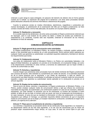 CÓDIGO NACIONAL DE PROCEDIMIENTOS PENALES
CÁMARA DE DIPUTADOS DEL H. CONGRESO DE LA UNIÓN
Secretaría General
Secretaría de Servicios Parlamentarios
Nuevo Código DOF 05-03-2014
19 de 132
ordenará a quien tenga la copia entregarla, sin perjuicio del derecho de obtener otra en forma gratuita
cuando así lo solicite. La reposición del original de la sentencia o de otros actos procesales también
podrá efectuarse utilizando los archivos informáticos o electrónicos del juzgado.
Cuando la sentencia conste en medios informáticos, electrónicos, magnéticos o producidos por
nuevas tecnologías, la autenticación de la autorización del fallo por el Órgano jurisdiccional, se hará
constar a través del medio o forma más adecuada, de acuerdo con el propio sistema utilizado.
Artículo 72. Restitución y renovación
Si no existe copia de las sentencias o de otros actos procesales el Órgano jurisdiccional ordenará que
se repongan, para lo cual recibirá de las partes los datos y medios de prueba que evidencien su
preexistencia y su contenido. Cuando esto sea imposible, ordenará la renovación de los mismos,
señalando el modo de realizarla.
CAPÍTULO IV
COMUNICACIÓN ENTRE AUTORIDADES
Artículo 73. Regla general de la comunicación entre autoridades
El Órgano jurisdiccional o el Ministerio Público, de manera fundada y motivada, podrán solicitar el
auxilio a otra autoridad para la práctica de un acto procedimental. Dicha solicitud podrá realizarse por
cualquier medio que garantice su autenticidad. La autoridad requerida colaborará y tramitará sin demora
los requerimientos que reciba.
Artículo 74. Colaboración procesal
Los actos de colaboración entre el Ministerio Público o la Policía con autoridades federales o de
alguna Entidad federativa, se sujetarán a lo previsto en la Constitución, en el presente Código, así como
a las disposiciones contenidas en otras normas y convenios de colaboración que se hayan emitido o
suscrito de conformidad con ésta.
Artículo 75. Exhortos y requisitorias
Cuando tengan que practicarse actos procesales fuera del ámbito territorial del Órgano jurisdiccional
que conozca del asunto, éste solicitará su cumplimiento por medio de exhorto, si la autoridad requerida
es de la misma jerarquía que la requirente, o por medio de requisitoria, si ésta es inferior. La
comunicación que deba hacerse a autoridades no judiciales se hará por cualquier medio de comunicación
expedito y seguro que garantice su autenticidad, siendo aplicable en lo conducente lo previsto en el
artículo siguiente.
Artículo 76. Empleo de los medios de comunicación
Para el envío de oficios, exhortos o requisitorias, el Órgano jurisdiccional, el Ministerio Público, o la
Policía, podrán emplear cualquier medio de comunicación idóneo y ágil que ofrezca las condiciones
razonables de seguridad, de autenticidad y de confirmación posterior en caso de ser necesario, debiendo
expresarse, con toda claridad, la actuación que ha de practicarse, el nombre del imputado si fuere
posible, el delito de que se trate, el número único de causa, así como el fundamento de la providencia y,
en caso necesario, el aviso de que se mandará la información: el oficio de colaboración y el exhorto o
requisitoria que ratifique el mensaje. La autoridad requirente deberá cerciorarse de que el requerido
recibió la comunicación que se le dirigió y el receptor resolverá lo conducente, acreditando el origen de la
petición y la urgencia de su atención.
Artículo 77. Plazo para el cumplimiento de exhortos y requisitorias
Los exhortos o requisitorias se proveerán dentro de las veinticuatro horas siguientes a su recepción y
se despacharán dentro de los tres días siguientes, a no ser que las actuaciones que se hayan de
practicar exijan necesariamente mayor tiempo, en cuyo caso, el Juez de control fijará el que crea
 