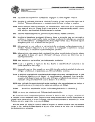 CÓDIGO NACIONAL DE PROCEDIMIENTOS PENALES
CÁMARA DE DIPUTADOS DEL H. CONGRESO DE LA UNIÓN
Secretaría General
Secretaría de Servicios Parlamentarios
Nuevo Código DOF 05-03-2014
30 de 132
XVI. A que se le provea protección cuando exista riesgo para su vida o integridad personal;
XVII. A solicitar la realización de actos de investigación que en su caso correspondan, salvo que el
Ministerio Público considere que no es necesario, debiendo fundar y motivar su negativa;
XVIII. A recibir atención médica y psicológica o a ser canalizado a instituciones que le proporcionen
estos servicios, así como a recibir protección especial de su integridad física y psíquica cuando
así lo solicite, o cuando se trate de delitos que así lo requieran;
XIX. A solicitar medidas de protección, providencias precautorias y medidas cautelares;
XX. A solicitar el traslado de la autoridad al lugar en donde se encuentre, para ser interrogada o
participar en el acto para el cual fue citada, cuando por su edad, enfermedad grave o por alguna
otra imposibilidad física o psicológica se dificulte su comparecencia, a cuyo fin deberá requerir
la dispensa, por sí o por un tercero, con anticipación;
XXI. A impugnar por sí o por medio de su representante, las omisiones o negligencia que cometa el
Ministerio Público en el desempeño de sus funciones de investigación, en los términos previstos
en este Código y en las demás disposiciones legales aplicables;
XXII. A tener acceso a los registros de la investigación durante el procedimiento, así como a obtener
copia gratuita de éstos, salvo que la información esté sujeta a reserva así determinada por el
Órgano jurisdiccional;
XXIII. A ser restituido en sus derechos, cuando éstos estén acreditados;
XXIV. A que se le garantice la reparación del daño durante el procedimiento en cualquiera de las
formas previstas en este Código;
XXV. A que se le repare el daño causado por la comisión del delito, pudiendo solicitarlo directamente
al Órgano jurisdiccional, sin perjuicio de que el Ministerio Público lo solicite;
XXVI. Al resguardo de su identidad y demás datos personales cuando sean menores de edad, se trate
de delitos de violación contra la libertad y el normal desarrollo psicosexual, violencia familiar,
secuestro, trata de personas o cuando a juicio del Órgano jurisdiccional sea necesario para su
protección, salvaguardando en todo caso los derechos de la defensa;
XXVII.A ser notificado del desistimiento de la acción penal y de todas las resoluciones que finalicen el
procedimiento, de conformidad con las reglas que establece este Código;
XXVIII. A solicitar la reapertura del proceso cuando se haya decretado su suspensión, y
XXIX. Los demás que establezcan este Código y otras leyes aplicables.
En el caso de que las víctimas sean personas menores de dieciocho años, el Órgano jurisdiccional o
el Ministerio Público tendrán en cuenta los principios del interés superior de los niños o adolescentes, la
prevalencia de sus derechos, su protección integral y los derechos consagrados en la Constitución, en los
Tratados, así como los previstos en el presente Código.
Para los delitos que impliquen violencia contra las mujeres, se deberán observar todos los derechos
que en su favor establece la Ley General de Acceso de las Mujeres a una Vida Libre de Violencia y
demás disposiciones aplicables.
 