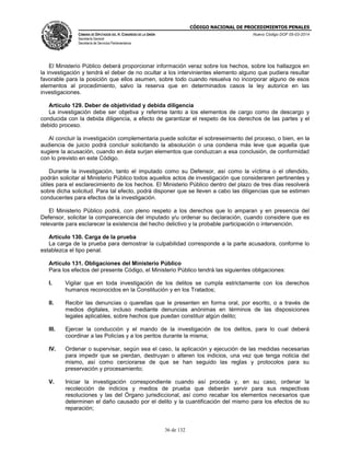 CÓDIGO NACIONAL DE PROCEDIMIENTOS PENALES
CÁMARA DE DIPUTADOS DEL H. CONGRESO DE LA UNIÓN
Secretaría General
Secretaría de Servicios Parlamentarios
Nuevo Código DOF 05-03-2014
36 de 132
El Ministerio Público deberá proporcionar información veraz sobre los hechos, sobre los hallazgos en
la investigación y tendrá el deber de no ocultar a los intervinientes elemento alguno que pudiera resultar
favorable para la posición que ellos asumen, sobre todo cuando resuelva no incorporar alguno de esos
elementos al procedimiento, salvo la reserva que en determinados casos la ley autorice en las
investigaciones.
Artículo 129. Deber de objetividad y debida diligencia
La investigación debe ser objetiva y referirse tanto a los elementos de cargo como de descargo y
conducida con la debida diligencia, a efecto de garantizar el respeto de los derechos de las partes y el
debido proceso.
Al concluir la investigación complementaria puede solicitar el sobreseimiento del proceso, o bien, en la
audiencia de juicio podrá concluir solicitando la absolución o una condena más leve que aquella que
sugiere la acusación, cuando en ésta surjan elementos que conduzcan a esa conclusión, de conformidad
con lo previsto en este Código.
Durante la investigación, tanto el imputado como su Defensor, así como la víctima o el ofendido,
podrán solicitar al Ministerio Público todos aquellos actos de investigación que consideraren pertinentes y
útiles para el esclarecimiento de los hechos. El Ministerio Público dentro del plazo de tres días resolverá
sobre dicha solicitud. Para tal efecto, podrá disponer que se lleven a cabo las diligencias que se estimen
conducentes para efectos de la investigación.
El Ministerio Público podrá, con pleno respeto a los derechos que lo amparan y en presencia del
Defensor, solicitar la comparecencia del imputado y/u ordenar su declaración, cuando considere que es
relevante para esclarecer la existencia del hecho delictivo y la probable participación o intervención.
Artículo 130. Carga de la prueba
La carga de la prueba para demostrar la culpabilidad corresponde a la parte acusadora, conforme lo
establezca el tipo penal.
Artículo 131. Obligaciones del Ministerio Público
Para los efectos del presente Código, el Ministerio Público tendrá las siguientes obligaciones:
I. Vigilar que en toda investigación de los delitos se cumpla estrictamente con los derechos
humanos reconocidos en la Constitución y en los Tratados;
II. Recibir las denuncias o querellas que le presenten en forma oral, por escrito, o a través de
medios digitales, incluso mediante denuncias anónimas en términos de las disposiciones
legales aplicables, sobre hechos que puedan constituir algún delito;
III. Ejercer la conducción y el mando de la investigación de los delitos, para lo cual deberá
coordinar a las Policías y a los peritos durante la misma;
IV. Ordenar o supervisar, según sea el caso, la aplicación y ejecución de las medidas necesarias
para impedir que se pierdan, destruyan o alteren los indicios, una vez que tenga noticia del
mismo, así como cerciorarse de que se han seguido las reglas y protocolos para su
preservación y procesamiento;
V. Iniciar la investigación correspondiente cuando así proceda y, en su caso, ordenar la
recolección de indicios y medios de prueba que deberán servir para sus respectivas
resoluciones y las del Órgano jurisdiccional, así como recabar los elementos necesarios que
determinen el daño causado por el delito y la cuantificación del mismo para los efectos de su
reparación;
 