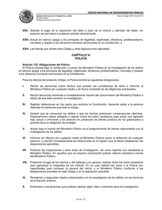 CÓDIGO NACIONAL DE PROCEDIMIENTOS PENALES
CÁMARA DE DIPUTADOS DEL H. CONGRESO DE LA UNIÓN
Secretaría General
Secretaría de Servicios Parlamentarios
Nuevo Código DOF 05-03-2014
38 de 132
XXII. Solicitar el pago de la reparación del daño a favor de la víctima u ofendido del delito, sin
perjuicio de que éstos lo pudieran solicitar directamente;
XXIII. Actuar en estricto apego a los principios de legalidad, objetividad, eficiencia, profesionalismo,
honradez y respeto a los derechos humanos reconocidos en la Constitución, y
XXIV. Las demás que señale este Código y otras disposiciones aplicables.
CAPÍTULO VI
POLICÍA
Artículo 132. Obligaciones del Policía
El Policía actuará bajo la conducción y mando del Ministerio Público en la investigación de los delitos
en estricto apego a los principios de legalidad, objetividad, eficiencia, profesionalismo, honradez y respeto
a los derechos humanos reconocidos en la Constitución.
Para los efectos del presente Código, el Policía tendrá las siguientes obligaciones:
I. Recibir las denuncias sobre hechos que puedan ser constitutivos de delito e informar al
Ministerio Público por cualquier medio y de forma inmediata de las diligencias practicadas;
II. Recibir denuncias anónimas e inmediatamente hacerlo del conocimiento del Ministerio Público a
efecto de que éste coordine la investigación;
III. Realizar detenciones en los casos que autoriza la Constitución, haciendo saber a la persona
detenida los derechos que ésta le otorga;
IV. Impedir que se consumen los delitos o que los hechos produzcan consecuencias ulteriores.
Especialmente estará obligada a realizar todos los actos necesarios para evitar una agresión
real, actual o inminente y sin derecho en protección de bienes jurídicos de los gobernados a
quienes tiene la obligación de proteger;
V. Actuar bajo el mando del Ministerio Público en el aseguramiento de bienes relacionados con la
investigación de los delitos;
VI. Informar sin dilación por cualquier medio al Ministerio Público sobre la detención de cualquier
persona, e inscribir inmediatamente las detenciones en el registro que al efecto establezcan las
disposiciones aplicables;
VII. Practicar las inspecciones y otros actos de investigación, así como reportar sus resultados al
Ministerio Público. En aquellos que se requiera autorización judicial, deberá solicitarla a través
del Ministerio Público;
VIII. Preservar el lugar de los hechos o del hallazgo y en general, realizar todos los actos necesarios
para garantizar la integridad de los indicios. En su caso deberá dar aviso a la Policía con
capacidades para procesar la escena del hecho y al Ministerio Público conforme a las
disposiciones previstas en este Código y en la legislación aplicable;
IX. Recolectar y resguardar objetos relacionados con la investigación de los delitos, en los términos
de la fracción anterior;
X. Entrevistar a las personas que pudieran aportar algún dato o elemento para la investigación;
 
