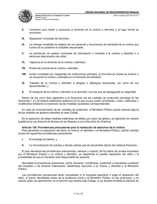 CÓDIGO NACIONAL DE PROCEDIMIENTOS PENALES
CÁMARA DE DIPUTADOS DEL H. CONGRESO DE LA UNIÓN
Secretaría General
Secretaría de Servicios Parlamentarios
Nuevo Código DOF 05-03-2014
41 de 132
II. Limitación para asistir o acercarse al domicilio de la víctima u ofendido o al lugar donde se
encuentre;
III. Separación inmediata del domicilio;
IV. La entrega inmediata de objetos de uso personal y documentos de identidad de la víctima que
tuviera en su posesión el probable responsable;
V. La prohibición de realizar conductas de intimidación o molestia a la víctima u ofendido o a
personas relacionados con ellos;
VI. Vigilancia en el domicilio de la víctima u ofendido;
VII. Protección policial de la víctima u ofendido;
VIII. Auxilio inmediato por integrantes de instituciones policiales, al domicilio en donde se localice o
se encuentre la víctima u ofendido en el momento de solicitarlo;
IX. Traslado de la víctima u ofendido a refugios o albergues temporales, así como de sus
descendientes, y
X. El reingreso de la víctima u ofendido a su domicilio, una vez que se salvaguarde su seguridad.
Dentro de los cinco días siguientes a la imposición de las medidas de protección previstas en las
fracciones I, II y III deberá celebrarse audiencia en la que el juez podrá cancelarlas, o bien, ratificarlas o
modificarlas mediante la imposición de las medidas cautelares correspondientes.
En caso de incumplimiento de las medidas de protección, el Ministerio Público podrá imponer alguna
de las medidas de apremio previstas en este Código.
En la aplicación de estas medidas tratándose de delitos por razón de género, se aplicarán de manera
supletoria la Ley General de Acceso de las Mujeres a una Vida Libre de Violencia.
Artículo 138. Providencias precautorias para la restitución de derechos de la víctima
Para garantizar la reparación del daño, la víctima, el ofendido o el Ministerio Público, podrán solicitar
al juez las siguientes providencias precautorias:
I. El embargo de bienes, y
II. La inmovilización de cuentas y demás valores que se encuentren dentro del sistema financiero.
El juez decretará las providencias precautorias, siempre y cuando, de los datos de prueba expuestos
por el Ministerio Público y la víctima u ofendido, se desprenda la posible reparación del daño y la
probabilidad de que el imputado será responsable de repararlo.
Decretada la providencia precautoria, podrá revisarse, modificarse, sustituirse o cancelarse a petición
del imputado o de terceros interesados, debiéndose escuchar a la víctima u ofendido y al Ministerio
Público.
Las providencias precautorias serán canceladas si el imputado garantiza o paga la reparación del
daño; si fueron decretadas antes de la audiencia inicial y el Ministerio Público no las promueve, o no
solicita orden de aprehensión en el término que señala este Código; si se declara fundada la solicitud de
 