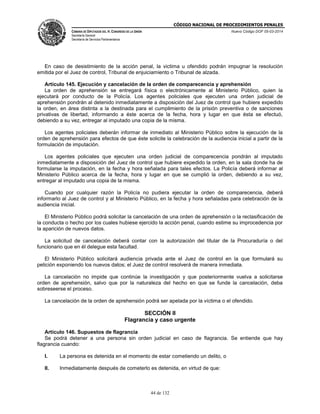 CÓDIGO NACIONAL DE PROCEDIMIENTOS PENALES
CÁMARA DE DIPUTADOS DEL H. CONGRESO DE LA UNIÓN
Secretaría General
Secretaría de Servicios Parlamentarios
Nuevo Código DOF 05-03-2014
44 de 132
En caso de desistimiento de la acción penal, la victima u ofendido podrán impugnar la resolución
emitida por el Juez de control, Tribunal de enjuiciamiento o Tribunal de alzada.
Artículo 145. Ejecución y cancelación de la orden de comparecencia y aprehensión
La orden de aprehensión se entregará física o electrónicamente al Ministerio Público, quien la
ejecutará por conducto de la Policía. Los agentes policiales que ejecuten una orden judicial de
aprehensión pondrán al detenido inmediatamente a disposición del Juez de control que hubiere expedido
la orden, en área distinta a la destinada para el cumplimiento de la prisión preventiva o de sanciones
privativas de libertad, informando a éste acerca de la fecha, hora y lugar en que ésta se efectuó,
debiendo a su vez, entregar al imputado una copia de la misma.
Los agentes policiales deberán informar de inmediato al Ministerio Público sobre la ejecución de la
orden de aprehensión para efectos de que éste solicite la celebración de la audiencia inicial a partir de la
formulación de imputación.
Los agentes policiales que ejecuten una orden judicial de comparecencia pondrán al imputado
inmediatamente a disposición del Juez de control que hubiere expedido la orden, en la sala donde ha de
formularse la imputación, en la fecha y hora señalada para tales efectos. La Policía deberá informar al
Ministerio Público acerca de la fecha, hora y lugar en que se cumplió la orden, debiendo a su vez,
entregar al imputado una copia de la misma.
Cuando por cualquier razón la Policía no pudiera ejecutar la orden de comparecencia, deberá
informarlo al Juez de control y al Ministerio Público, en la fecha y hora señaladas para celebración de la
audiencia inicial.
El Ministerio Público podrá solicitar la cancelación de una orden de aprehensión o la reclasificación de
la conducta o hecho por los cuales hubiese ejercido la acción penal, cuando estime su improcedencia por
la aparición de nuevos datos.
La solicitud de cancelación deberá contar con la autorización del titular de la Procuraduría o del
funcionario que en él delegue esta facultad.
El Ministerio Público solicitará audiencia privada ante el Juez de control en la que formulará su
petición exponiendo los nuevos datos; el Juez de control resolverá de manera inmediata.
La cancelación no impide que continúe la investigación y que posteriormente vuelva a solicitarse
orden de aprehensión, salvo que por la naturaleza del hecho en que se funde la cancelación, deba
sobreseerse el proceso.
La cancelación de la orden de aprehensión podrá ser apelada por la víctima o el ofendido.
SECCIÓN II
Flagrancia y caso urgente
Artículo 146. Supuestos de flagrancia
Se podrá detener a una persona sin orden judicial en caso de flagrancia. Se entiende que hay
flagrancia cuando:
I. La persona es detenida en el momento de estar cometiendo un delito, o
II. Inmediatamente después de cometerlo es detenida, en virtud de que:
 