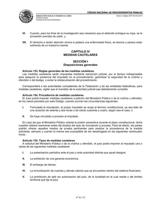 CÓDIGO NACIONAL DE PROCEDIMIENTOS PENALES
CÁMARA DE DIPUTADOS DEL H. CONGRESO DE LA UNIÓN
Secretaría General
Secretaría de Servicios Parlamentarios
Nuevo Código DOF 05-03-2014
47 de 132
VI. Cuando, para los fines de la investigación sea necesario que el detenido entregue su ropa, se le
proveerán prendas de vestir, y
VII. El derecho a recibir atención clínica si padece una enfermedad física, se lesiona o parece estar
sufriendo de un trastorno mental.
CAPÍTULO IV
MEDIDAS CAUTELARES
SECCIÓN I
Disposiciones generales
Artículo 153. Reglas generales de las medidas cautelares
Las medidas cautelares serán impuestas mediante resolución judicial, por el tiempo indispensable
para asegurar la presencia del imputado en el procedimiento, garantizar la seguridad de la víctima u
ofendido o del testigo, o evitar la obstaculización del procedimiento.
Corresponderá a las autoridades competentes de la Federación y de las entidades federativas, para
medidas cautelares, vigilar que el mandato de la autoridad judicial sea debidamente cumplido.
Artículo 154. Procedencia de medidas cautelares
El Juez podrá imponer medidas cautelares a petición del Ministerio Público o de la víctima u ofendido,
en los casos previstos por este Código, cuando ocurran las circunstancias siguientes:
I. Formulada la imputación, el propio imputado se acoja al término constitucional, ya sea éste de
una duración de setenta y dos horas o de ciento cuarenta y cuatro, según sea el caso, o
II. Se haya vinculado a proceso al imputado.
En caso de que el Ministerio Público solicite la prisión preventiva durante el plazo constitucional, dicha
cuestión deberá resolverse antes del dictado del auto de vinculación a proceso. Para tal efecto, las partes
podrán ofrecer aquellos medios de prueba pertinentes para analizar la procedencia de la medida
solicitada, siempre y cuando la misma sea susceptible de ser desahogada en las siguientes veinticuatro
horas.
Artículo 155. Tipos de medidas cautelares
A solicitud del Ministerio Público o de la víctima u ofendido, el juez podrá imponer al imputado una o
varias de las siguientes medidas cautelares:
I. La presentación periódica ante el juez o ante autoridad distinta que aquél designe;
II. La exhibición de una garantía económica;
III. El embargo de bienes;
IV. La inmovilización de cuentas y demás valores que se encuentren dentro del sistema financiero;
V. La prohibición de salir sin autorización del país, de la localidad en la cual reside o del ámbito
territorial que fije el juez;
 