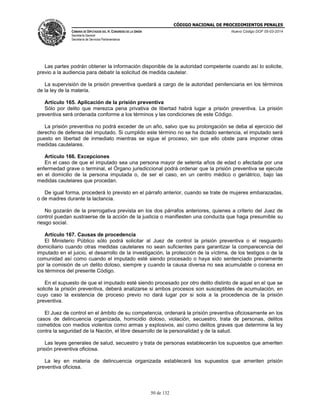 CÓDIGO NACIONAL DE PROCEDIMIENTOS PENALES
CÁMARA DE DIPUTADOS DEL H. CONGRESO DE LA UNIÓN
Secretaría General
Secretaría de Servicios Parlamentarios
Nuevo Código DOF 05-03-2014
50 de 132
Las partes podrán obtener la información disponible de la autoridad competente cuando así lo solicite,
previo a la audiencia para debatir la solicitud de medida cautelar.
La supervisión de la prisión preventiva quedará a cargo de la autoridad penitenciaria en los términos
de la ley de la materia.
Artículo 165. Aplicación de la prisión preventiva
Sólo por delito que merezca pena privativa de libertad habrá lugar a prisión preventiva. La prisión
preventiva será ordenada conforme a los términos y las condiciones de este Código.
La prisión preventiva no podrá exceder de un año, salvo que su prolongación se deba al ejercicio del
derecho de defensa del imputado. Si cumplido este término no se ha dictado sentencia, el imputado será
puesto en libertad de inmediato mientras se sigue el proceso, sin que ello obste para imponer otras
medidas cautelares.
Artículo 166. Excepciones
En el caso de que el imputado sea una persona mayor de setenta años de edad o afectada por una
enfermedad grave o terminal, el Órgano jurisdiccional podrá ordenar que la prisión preventiva se ejecute
en el domicilio de la persona imputada o, de ser el caso, en un centro médico o geriátrico, bajo las
medidas cautelares que procedan.
De igual forma, procederá lo previsto en el párrafo anterior, cuando se trate de mujeres embarazadas,
o de madres durante la lactancia.
No gozarán de la prerrogativa prevista en los dos párrafos anteriores, quienes a criterio del Juez de
control puedan sustraerse de la acción de la justicia o manifiesten una conducta que haga presumible su
riesgo social.
Artículo 167. Causas de procedencia
El Ministerio Público sólo podrá solicitar al Juez de control la prisión preventiva o el resguardo
domiciliario cuando otras medidas cautelares no sean suficientes para garantizar la comparecencia del
imputado en el juicio, el desarrollo de la investigación, la protección de la víctima, de los testigos o de la
comunidad así como cuando el imputado esté siendo procesado o haya sido sentenciado previamente
por la comisión de un delito doloso, siempre y cuando la causa diversa no sea acumulable o conexa en
los términos del presente Código.
En el supuesto de que el imputado esté siendo procesado por otro delito distinto de aquel en el que se
solicite la prisión preventiva, deberá analizarse si ambos procesos son susceptibles de acumulación, en
cuyo caso la existencia de proceso previo no dará lugar por si sola a la procedencia de la prisión
preventiva.
El Juez de control en el ámbito de su competencia, ordenará la prisión preventiva oficiosamente en los
casos de delincuencia organizada, homicidio doloso, violación, secuestro, trata de personas, delitos
cometidos con medios violentos como armas y explosivos, así como delitos graves que determine la ley
contra la seguridad de la Nación, el libre desarrollo de la personalidad y de la salud.
Las leyes generales de salud, secuestro y trata de personas establecerán los supuestos que ameriten
prisión preventiva oficiosa.
La ley en materia de delincuencia organizada establecerá los supuestos que ameriten prisión
preventiva oficiosa.
 