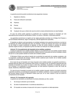 CÓDIGO NACIONAL DE PROCEDIMIENTOS PENALES
CÁMARA DE DIPUTADOS DEL H. CONGRESO DE LA UNIÓN
Secretaría General
Secretaría de Servicios Parlamentarios
Nuevo Código DOF 05-03-2014
53 de 132
La garantía económica podrá constituirse de las siguientes maneras:
I. Depósito en efectivo;
II. Fianza de institución autorizada;
III. Hipoteca;
IV. Prenda;
V. Fideicomiso, o
VI. Cualquier otra que a criterio del Juez de control cumpla suficientemente con esta finalidad.
El Juez de control podrá autorizar la sustitución de la garantía impuesta al imputado por otra
equivalente previa audiencia del Ministerio Público, la víctima u ofendido, si estuviese presente.
Las garantías económicas se regirán por las reglas generales previstas en el Código Civil Federal o
de las Entidades federativas, según corresponda y demás legislaciones aplicables.
El depósito en efectivo será equivalente a la cantidad señalada como garantía económica y se hará en
la institución de crédito autorizada para ello; sin embargo, cuando por razones de la hora o por tratarse
de día inhábil no pueda constituirse el depósito, el Juez de control recibirá la cantidad en efectivo,
asentará registro de ella y la ingresará el primer día hábil a la institución de crédito autorizada.
Artículo 174. Incumplimiento del imputado de las medidas cautelares
Cuando el supervisor de la medida cautelar detecte un incumplimiento de una medida cautelar distinta
a la garantía económica o de prisión preventiva, deberá informar a las partes de forma inmediata a efecto
de que en su caso puedan solicitar la revisión de la medida cautelar.
El Ministerio Público que reciba el reporte de la autoridad de supervisión de medidas cautelares y de
la suspensión condicional del proceso, deberá solicitar audiencia para revisión de la medida cautelar
impuesta en el plazo más breve posible.
En el caso de que al imputado se le haya impuesto como medida cautelar una garantía económica y,
exhibida ésta sea citado para comparecer ante el juez e incumpla la cita, se requerirá al garante para que
presente al imputado en un plazo no mayor a ocho días, advertidos, el garante y el imputado, de que si
no lo hicieren o no justificaren la incomparecencia, se hará efectiva la garantía a favor del Fondo de
Ayuda, Asistencia y Reparación Integral.
En caso de que el imputado incumpla con la medida cautelar impuesta, distinta a la prisión preventiva
o garantía económica, la autoridad de supervisión de medidas cautelares y de la suspensión condicional
del proceso deberá informar al Ministerio Público para que, en su caso, solicite al Juez de control la
comparecencia del imputado.
Artículo 175. Cancelación de la garantía
La garantía se cancelará y se devolverán los bienes afectados por ella, cuando:
I. Se revoque la decisión que la decreta;
II. Se dicte el sobreseimiento o la sentencia absolutoria, o
III. El imputado se someta a la ejecución de la pena o la garantía no deba ejecutarse.
 