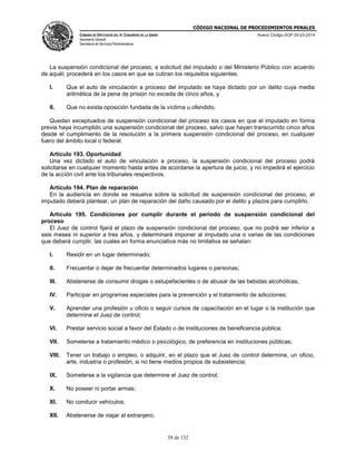 CÓDIGO NACIONAL DE PROCEDIMIENTOS PENALES
CÁMARA DE DIPUTADOS DEL H. CONGRESO DE LA UNIÓN
Secretaría General
Secretaría de Servicios Parlamentarios
Nuevo Código DOF 05-03-2014
58 de 132
La suspensión condicional del proceso, a solicitud del imputado o del Ministerio Público con acuerdo
de aquél, procederá en los casos en que se cubran los requisitos siguientes:
I. Que el auto de vinculación a proceso del imputado se haya dictado por un delito cuya media
aritmética de la pena de prisión no exceda de cinco años, y
II. Que no exista oposición fundada de la víctima u ofendido.
Quedan exceptuados de suspensión condicional del proceso los casos en que el imputado en forma
previa haya incumplido una suspensión condicional del proceso, salvo que hayan transcurrido cinco años
desde el cumplimiento de la resolución a la primera suspensión condicional del proceso, en cualquier
fuero del ámbito local o federal.
Artículo 193. Oportunidad
Una vez dictado el auto de vinculación a proceso, la suspensión condicional del proceso podrá
solicitarse en cualquier momento hasta antes de acordarse la apertura de juicio, y no impedirá el ejercicio
de la acción civil ante los tribunales respectivos.
Artículo 194. Plan de reparación
En la audiencia en donde se resuelva sobre la solicitud de suspensión condicional del proceso, el
imputado deberá plantear, un plan de reparación del daño causado por el delito y plazos para cumplirlo.
Artículo 195. Condiciones por cumplir durante el periodo de suspensión condicional del
proceso
El Juez de control fijará el plazo de suspensión condicional del proceso, que no podrá ser inferior a
seis meses ni superior a tres años, y determinará imponer al imputado una o varias de las condiciones
que deberá cumplir, las cuales en forma enunciativa más no limitativa se señalan:
I. Residir en un lugar determinado;
II. Frecuentar o dejar de frecuentar determinados lugares o personas;
III. Abstenerse de consumir drogas o estupefacientes o de abusar de las bebidas alcohólicas;
IV. Participar en programas especiales para la prevención y el tratamiento de adicciones;
V. Aprender una profesión u oficio o seguir cursos de capacitación en el lugar o la institución que
determine el Juez de control;
VI. Prestar servicio social a favor del Estado o de instituciones de beneficencia pública;
VII. Someterse a tratamiento médico o psicológico, de preferencia en instituciones públicas;
VIII. Tener un trabajo o empleo, o adquirir, en el plazo que el Juez de control determine, un oficio,
arte, industria o profesión, si no tiene medios propios de subsistencia;
IX. Someterse a la vigilancia que determine el Juez de control;
X. No poseer ni portar armas;
XI. No conducir vehículos;
XII. Abstenerse de viajar al extranjero;
 