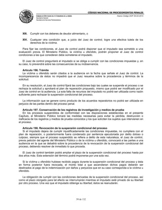 CÓDIGO NACIONAL DE PROCEDIMIENTOS PENALES
CÁMARA DE DIPUTADOS DEL H. CONGRESO DE LA UNIÓN
Secretaría General
Secretaría de Servicios Parlamentarios
Nuevo Código DOF 05-03-2014
59 de 132
XIII. Cumplir con los deberes de deudor alimentario, o
XIV. Cualquier otra condición que, a juicio del Juez de control, logre una efectiva tutela de los
derechos de la víctima.
Para fijar las condiciones, el Juez de control podrá disponer que el imputado sea sometido a una
evaluación previa. El Ministerio Público, la víctima u ofendido, podrán proponer al Juez de control
condiciones a las que consideran debe someterse el imputado.
El Juez de control preguntará al imputado si se obliga a cumplir con las condiciones impuestas y, en
su caso, lo prevendrá sobre las consecuencias de su inobservancia.
Artículo 196. Trámite
La víctima u ofendido serán citados a la audiencia en la fecha que señale el Juez de control. La
incomparecencia de éstos no impedirá que el Juez resuelva sobre la procedencia y términos de la
solicitud.
En su resolución, el Juez de control fijará las condiciones bajo las cuales se suspende el proceso o se
rechaza la solicitud y aprobará el plan de reparación propuesto, mismo que podrá ser modificado por el
Juez de control en la audiencia. La sola falta de recursos del imputado no podrá ser utilizada como razón
suficiente para rechazar la suspensión condicional del proceso.
La información que se genere como producto de los acuerdos reparatorios no podrá ser utilizada en
perjuicio de las partes dentro del proceso penal.
Artículo 197. Conservación de los registros de investigación y medios de prueba
En los procesos suspendidos de conformidad con las disposiciones establecidas en el presente
Capítulo, el Ministerio Público tomará las medidas necesarias para evitar la pérdida, destrucción o
ineficacia de los registros y medios de prueba conocidos y los que soliciten los sujetos que intervienen en
el proceso.
Artículo 198. Revocación de la suspensión condicional del proceso
Si el imputado dejara de cumplir injustificadamente las condiciones impuestas, no cumpliera con el
plan de reparación, o posteriormente fuera condenado por sentencia ejecutoriada por delito doloso o
culposo, siempre que el proceso suspendido se refiera a delito de esta naturaleza, el Juez de control,
previa petición del agente del Ministerio Público o de la víctima u ofendido, convocará a las partes a una
audiencia en la que se debatirá sobre la procedencia de la revocación de la suspensión condicional del
proceso, debiendo resolver de inmediato lo que proceda.
El Juez de control también podrá ampliar el plazo de la suspensión condicional del proceso hasta por
dos años más. Esta extensión del término podrá imponerse por una sola vez.
Si la víctima u ofendido hubiese recibido pagos durante la suspensión condicional del proceso y ésta
en forma posterior fuera revocada, el monto total a que ascendieran dichos pagos deberán ser
destinados al pago de la indemnización por daños y perjuicios que en su caso corresponda a la víctima u
ofendido.
La obligación de cumplir con las condiciones derivadas de la suspensión condicional del proceso, así
como el plazo otorgado para tal efecto se interrumpirán mientras el imputado esté privado de su libertad
por otro proceso. Una vez que el imputado obtenga su libertad, éstos se reanudarán.
 