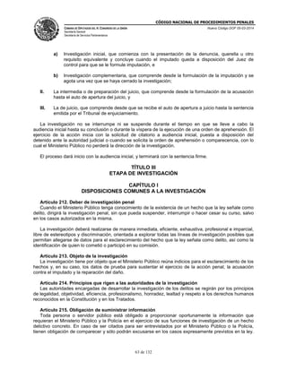 CÓDIGO NACIONAL DE PROCEDIMIENTOS PENALES
CÁMARA DE DIPUTADOS DEL H. CONGRESO DE LA UNIÓN
Secretaría General
Secretaría de Servicios Parlamentarios
Nuevo Código DOF 05-03-2014
63 de 132
a) Investigación inicial, que comienza con la presentación de la denuncia, querella u otro
requisito equivalente y concluye cuando el imputado queda a disposición del Juez de
control para que se le formule imputación, e
b) Investigación complementaria, que comprende desde la formulación de la imputación y se
agota una vez que se haya cerrado la investigación;
II. La intermedia o de preparación del juicio, que comprende desde la formulación de la acusación
hasta el auto de apertura del juicio, y
III. La de juicio, que comprende desde que se recibe el auto de apertura a juicio hasta la sentencia
emitida por el Tribunal de enjuiciamiento.
La investigación no se interrumpe ni se suspende durante el tiempo en que se lleve a cabo la
audiencia inicial hasta su conclusión o durante la víspera de la ejecución de una orden de aprehensión. El
ejercicio de la acción inicia con la solicitud de citatorio a audiencia inicial, puesta a disposición del
detenido ante la autoridad judicial o cuando se solicita la orden de aprehensión o comparecencia, con lo
cual el Ministerio Público no perderá la dirección de la investigación.
El proceso dará inicio con la audiencia inicial, y terminará con la sentencia firme.
TÍTULO III
ETAPA DE INVESTIGACIÓN
CAPÍTULO I
DISPOSICIONES COMUNES A LA INVESTIGACIÓN
Artículo 212. Deber de investigación penal
Cuando el Ministerio Público tenga conocimiento de la existencia de un hecho que la ley señale como
delito, dirigirá la investigación penal, sin que pueda suspender, interrumpir o hacer cesar su curso, salvo
en los casos autorizados en la misma.
La investigación deberá realizarse de manera inmediata, eficiente, exhaustiva, profesional e imparcial,
libre de estereotipos y discriminación, orientada a explorar todas las líneas de investigación posibles que
permitan allegarse de datos para el esclarecimiento del hecho que la ley señala como delito, así como la
identificación de quien lo cometió o participó en su comisión.
Artículo 213. Objeto de la investigación
La investigación tiene por objeto que el Ministerio Público reúna indicios para el esclarecimiento de los
hechos y, en su caso, los datos de prueba para sustentar el ejercicio de la acción penal, la acusación
contra el imputado y la reparación del daño.
Artículo 214. Principios que rigen a las autoridades de la investigación
Las autoridades encargadas de desarrollar la investigación de los delitos se regirán por los principios
de legalidad, objetividad, eficiencia, profesionalismo, honradez, lealtad y respeto a los derechos humanos
reconocidos en la Constitución y en los Tratados.
Artículo 215. Obligación de suministrar información
Toda persona o servidor público está obligado a proporcionar oportunamente la información que
requieran el Ministerio Público y la Policía en el ejercicio de sus funciones de investigación de un hecho
delictivo concreto. En caso de ser citados para ser entrevistados por el Ministerio Público o la Policía,
tienen obligación de comparecer y sólo podrán excusarse en los casos expresamente previstos en la ley.
 