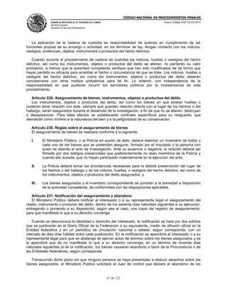 CÓDIGO NACIONAL DE PROCEDIMIENTOS PENALES
CÁMARA DE DIPUTADOS DEL H. CONGRESO DE LA UNIÓN
Secretaría General
Secretaría de Servicios Parlamentarios
Nuevo Código DOF 05-03-2014
67 de 132
La aplicación de la cadena de custodia es responsabilidad de quienes en cumplimiento de las
funciones propias de su encargo o actividad, en los términos de ley, tengan contacto con los indicios,
vestigios, evidencias, objetos, instrumentos o productos del hecho delictivo.
Cuando durante el procedimiento de cadena de custodia los indicios, huellas o vestigios del hecho
delictivo, así como los instrumentos, objetos o productos del delito se alteren, no perderán su valor
probatorio, a menos que la autoridad competente verifique que han sido modificados de tal forma que
hayan perdido su eficacia para acreditar el hecho o circunstancia de que se trate. Los indicios, huellas o
vestigios del hecho delictivo, así como los instrumentos, objetos o productos del delito deberán
concatenarse con otros medios probatorios para tal fin. Lo anterior, con independencia de la
responsabilidad en que pudieran incurrir los servidores públicos por la inobservancia de este
procedimiento.
Artículo 229. Aseguramiento de bienes, instrumentos, objetos o productos del delito
Los instrumentos, objetos o productos del delito, así como los bienes en que existan huellas o
pudieran tener relación con éste, siempre que guarden relación directa con el lugar de los hechos o del
hallazgo, serán asegurados durante el desarrollo de la investigación, a fin de que no se alteren, destruyan
o desaparezcan. Para tales efectos se establecerán controles específicos para su resguardo, que
atenderán como mínimo a la naturaleza del bien y a la peligrosidad de su conservación.
Artículo 230. Reglas sobre el aseguramiento de bienes
El aseguramiento de bienes se realizará conforme a lo siguiente:
I. El Ministerio Público, o la Policía en auxilio de éste, deberá elaborar un inventario de todos y
cada uno de los bienes que se pretendan asegurar, firmado por el imputado o la persona con
quien se atienda el acto de investigación. Ante su ausencia o negativa, la relación deberá ser
firmada por dos testigos presenciales que preferentemente no sean miembros de la Policía y
cuando ello suceda, que no hayan participado materialmente en la ejecución del acto;
II. La Policía deberá tomar las providencias necesarias para la debida preservación del lugar de
los hechos o del hallazgo y de los indicios, huellas, o vestigios del hecho delictivo, así como de
los instrumentos, objetos o productos del delito asegurados, y
III. Los bienes asegurados y el inventario correspondiente se pondrán a la brevedad a disposición
de la autoridad competente, de conformidad con las disposiciones aplicables.
Artículo 231. Notificación del aseguramiento y abandono
El Ministerio Público deberá notificar al interesado o a su representante legal el aseguramiento del
objeto, instrumento o producto del delito, dentro de los sesenta días naturales siguientes a su ejecución,
entregando o poniendo a su disposición, según sea el caso, una copia del registro de aseguramiento,
para que manifieste lo que a su derecho convenga.
Cuando se desconozca la identidad o domicilio del interesado, la notificación se hará por dos edictos
que se publicarán en el Diario Oficial de la Federación o su equivalente, medio de difusión oficial en la
Entidad federativa y en un periódico de circulación nacional o estatal, según corresponda, con un
intervalo de diez días hábiles entre cada publicación. En la notificación se apercibirá al interesado o a su
representante legal para que se abstenga de ejercer actos de dominio sobre los bienes asegurados y se
le apercibirá que de no manifestar lo que a su derecho convenga, en un término de noventa días
naturales siguientes al de la notificación, los bienes causarán abandono a favor de la Procuraduría o de
las Entidades federativas, según corresponda.
Transcurrido dicho plazo sin que ninguna persona se haya presentado a deducir derechos sobre los
bienes asegurados, el Ministerio Público solicitará al Juez de control que declare el abandono de los
 