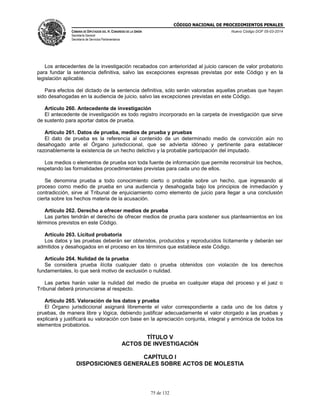 CÓDIGO NACIONAL DE PROCEDIMIENTOS PENALES
CÁMARA DE DIPUTADOS DEL H. CONGRESO DE LA UNIÓN
Secretaría General
Secretaría de Servicios Parlamentarios
Nuevo Código DOF 05-03-2014
75 de 132
Los antecedentes de la investigación recabados con anterioridad al juicio carecen de valor probatorio
para fundar la sentencia definitiva, salvo las excepciones expresas previstas por este Código y en la
legislación aplicable.
Para efectos del dictado de la sentencia definitiva, sólo serán valoradas aquellas pruebas que hayan
sido desahogadas en la audiencia de juicio, salvo las excepciones previstas en este Código.
Artículo 260. Antecedente de investigación
El antecedente de investigación es todo registro incorporado en la carpeta de investigación que sirve
de sustento para aportar datos de prueba.
Artículo 261. Datos de prueba, medios de prueba y pruebas
El dato de prueba es la referencia al contenido de un determinado medio de convicción aún no
desahogado ante el Órgano jurisdiccional, que se advierta idóneo y pertinente para establecer
razonablemente la existencia de un hecho delictivo y la probable participación del imputado.
Los medios o elementos de prueba son toda fuente de información que permite reconstruir los hechos,
respetando las formalidades procedimentales previstas para cada uno de ellos.
Se denomina prueba a todo conocimiento cierto o probable sobre un hecho, que ingresando al
proceso como medio de prueba en una audiencia y desahogada bajo los principios de inmediación y
contradicción, sirve al Tribunal de enjuiciamiento como elemento de juicio para llegar a una conclusión
cierta sobre los hechos materia de la acusación.
Artículo 262. Derecho a ofrecer medios de prueba
Las partes tendrán el derecho de ofrecer medios de prueba para sostener sus planteamientos en los
términos previstos en este Código.
Artículo 263. Licitud probatoria
Los datos y las pruebas deberán ser obtenidos, producidos y reproducidos lícitamente y deberán ser
admitidos y desahogados en el proceso en los términos que establece este Código.
Artículo 264. Nulidad de la prueba
Se considera prueba ilícita cualquier dato o prueba obtenidos con violación de los derechos
fundamentales, lo que será motivo de exclusión o nulidad.
Las partes harán valer la nulidad del medio de prueba en cualquier etapa del proceso y el juez o
Tribunal deberá pronunciarse al respecto.
Artículo 265. Valoración de los datos y prueba
El Órgano jurisdiccional asignará libremente el valor correspondiente a cada uno de los datos y
pruebas, de manera libre y lógica, debiendo justificar adecuadamente el valor otorgado a las pruebas y
explicará y justificará su valoración con base en la apreciación conjunta, integral y armónica de todos los
elementos probatorios.
TÍTULO V
ACTOS DE INVESTIGACIÓN
CAPÍTULO I
DISPOSICIONES GENERALES SOBRE ACTOS DE MOLESTIA
 