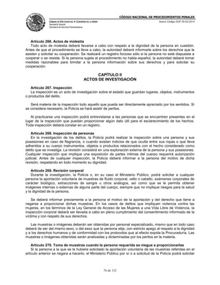 CÓDIGO NACIONAL DE PROCEDIMIENTOS PENALES
CÁMARA DE DIPUTADOS DEL H. CONGRESO DE LA UNIÓN
Secretaría General
Secretaría de Servicios Parlamentarios
Nuevo Código DOF 05-03-2014
76 de 132
Artículo 266. Actos de molestia
Todo acto de molestia deberá llevarse a cabo con respeto a la dignidad de la persona en cuestión.
Antes de que el procedimiento se lleve a cabo, la autoridad deberá informarle sobre los derechos que le
asisten y solicitar su cooperación. Se realizará un registro forzoso sólo si la persona no está dispuesta a
cooperar o se resiste. Si la persona sujeta al procedimiento no habla español, la autoridad deberá tomar
medidas razonables para brindar a la persona información sobre sus derechos y para solicitar su
cooperación.
CAPÍTULO II
ACTOS DE INVESTIGACIÓN
Artículo 267. Inspección
La inspección es un acto de investigación sobre el estado que guardan lugares, objetos, instrumentos
o productos del delito.
Será materia de la inspección todo aquello que pueda ser directamente apreciado por los sentidos. Si
se considera necesario, la Policía se hará asistir de peritos.
Al practicarse una inspección podrá entrevistarse a las personas que se encuentren presentes en el
lugar de la inspección que puedan proporcionar algún dato útil para el esclarecimiento de los hechos.
Toda inspección deberá constar en un registro.
Artículo 268. Inspección de personas
En la investigación de los delitos, la Policía podrá realizar la inspección sobre una persona y sus
posesiones en caso de flagrancia, o cuando existan indicios de que oculta entre sus ropas o que lleva
adheridos a su cuerpo instrumentos, objetos o productos relacionados con el hecho considerado como
delito que se investiga. La revisión consistirá en una exploración externa de la persona y sus posesiones.
Cualquier inspección que implique una exposición de partes íntimas del cuerpo requerirá autorización
judicial. Antes de cualquier inspección, la Policía deberá informar a la persona del motivo de dicha
revisión, respetando en todo momento su dignidad.
Artículo 269. Revisión corporal
Durante la investigación, la Policía o, en su caso el Ministerio Público, podrá solicitar a cualquier
persona la aportación voluntaria de muestras de fluido corporal, vello o cabello, exámenes corporales de
carácter biológico, extracciones de sangre u otros análogos, así como que se le permita obtener
imágenes internas o externas de alguna parte del cuerpo, siempre que no implique riesgos para la salud
y la dignidad de la persona.
Se deberá informar previamente a la persona el motivo de la aportación y del derecho que tiene a
negarse a proporcionar dichas muestras. En los casos de delitos que impliquen violencia contra las
mujeres, en los términos de la Ley General de Acceso de las Mujeres a una Vida Libre de Violencia, la
inspección corporal deberá ser llevada a cabo en pleno cumplimiento del consentimiento informado de la
víctima y con respeto de sus derechos.
Las muestras o imágenes deberán ser obtenidas por personal especializado, mismo que en todo caso
deberá de ser del mismo sexo, o del sexo que la persona elija, con estricto apego al respeto a la dignidad
y a los derechos humanos y de conformidad con los protocolos que al efecto expida la Procuraduría. Las
muestras o imágenes obtenidas serán analizadas y dictaminadas por los peritos en la materia.
Artículo 270. Toma de muestras cuando la persona requerida se niegue a proporcionarlas
Si la persona a la que se le hubiere solicitado la aportación voluntaria de las muestras referidas en el
artículo anterior se negara a hacerlo, el Ministerio Público por sí o a solicitud de la Policía podrá solicitar
 