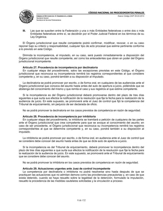 CÓDIGO NACIONAL DE PROCEDIMIENTOS PENALES
CÁMARA DE DIPUTADOS DEL H. CONGRESO DE LA UNIÓN
Secretaría General
Secretaría de Servicios Parlamentarios
Nuevo Código DOF 05-03-2014
8 de 132
III. Las que se susciten entre la Federación y una o más Entidades federativas o entre dos o más
Entidades federativas entre sí, se decidirán por el Poder Judicial Federal en los términos de su
Ley Orgánica.
El Órgano jurisdiccional que resulte competente podrá confirmar, modificar, revocar, o en su caso
reponer bajo su criterio y responsabilidad, cualquier tipo de acto procesal que estime pertinente conforme
a lo previsto en este Código.
Dirimida la incompetencia, el imputado, en su caso, será puesto inmediatamente a disposición del
Órgano jurisdiccional que resulte competente, así como los antecedentes que obren en poder del Órgano
jurisdiccional incompetente.
Artículo 27. Procedencia de incompetencia por declinatoria
En cualquier etapa del procedimiento, salvo las excepciones previstas en este Código, el Órgano
jurisdiccional que reconozca su incompetencia remitirá los registros correspondientes al que considere
competente y, en su caso, pondrá también a su disposición al imputado.
La declinatoria se podrá promover por escrito, o de forma oral, en cualquiera de las audiencias ante el
Órgano jurisdiccional que conozca del asunto hasta antes del auto de apertura a juicio, pidiéndole que se
abstenga del conocimiento del mismo y que remita el caso y sus registros al que estime competente.
Si la incompetencia es del Órgano jurisdiccional deberá promoverse dentro del plazo de tres días
siguientes a que surta sus efectos la notificación de la resolución que fije la fecha para la realización de la
audiencia de juicio. En este supuesto, se promoverá ante el Juez de control que fijó la competencia del
Tribunal de enjuiciamiento, sin perjuicio de ser declarada de oficio.
No se podrá promover la declinatoria en los casos previstos de competencia en razón de seguridad.
Artículo 28. Procedencia de incompetencia por inhibitoria
En cualquier etapa del procedimiento, la inhibitoria se tramitará a petición de cualquiera de las partes
ante el Órgano jurisdiccional que crea competente para que se avoque al conocimiento del asunto; en
caso de ser procedente, el Órgano jurisdiccional que reconozca su incompetencia remitirá los registros
correspondientes al que se determine competente y, en su caso, pondrá también a su disposición al
imputado.
La inhibitoria se podrá promover por escrito, o de forma oral, en audiencia ante el Juez de control que
se considere debe conocer del asunto hasta antes de que se dicte auto de apertura a juicio.
Si la incompetencia es del Tribunal de enjuiciamiento, deberá promover la incompetencia dentro del
plazo de tres días siguientes a que surta sus efectos la notificación de la resolución que fije la fecha para
la realización de la audiencia de juicio. En este supuesto, se promoverá ante el Tribunal de enjuiciamiento
que se considere debe conocer del asunto.
No se podrá promover la inhibitoria en los casos previstos de competencia en razón de seguridad.
Artículo 29. Actuaciones urgentes ante Juez de control incompetente
La competencia por declinatoria o inhibitoria no podrá resolverse sino hasta después de que se
practiquen las actuaciones que no admitan demora como las providencias precautorias y, en caso de que
exista detenido, cuando se haya resuelto sobre la legalidad de la detención, formulado la imputación,
resuelto la procedencia de las medidas cautelares solicitadas y la vinculación a proceso.
 