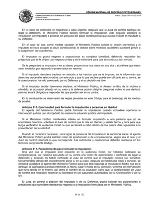 CÓDIGO NACIONAL DE PROCEDIMIENTOS PENALES
CÁMARA DE DIPUTADOS DEL H. CONGRESO DE LA UNIÓN
Secretaría General
Secretaría de Servicios Parlamentarios
Nuevo Código DOF 05-03-2014
86 de 132
En el caso de detenidos en flagrancia o caso urgente, después que el Juez de control califique de
legal la detención, el Ministerio Público deberá formular la imputación, acto seguido solicitará la
vinculación del imputado a proceso sin perjuicio del plazo constitucional que pueda invocar el imputado o
su Defensor.
En el caso de que, como medida cautelar, el Ministerio Público solicite la prisión preventiva y el
imputado se haya acogido al plazo constitucional, el debate sobre medidas cautelares sucederá previo a
la suspensión de la audiencia.
El imputado no podrá negarse a proporcionar su completa identidad, debiendo responder las
preguntas que se le dirijan con respecto a ésta y se le exhortará para que se conduzca con verdad.
Se le preguntará al imputado si es su deseo proporcionar sus datos en voz alta o si prefiere que éstos
sean anotados por separado y preservados en reserva.
Si el imputado decidiera declarar en relación a los hechos que se le imputan, se le informarán sus
derechos procesales relacionados con este acto y que lo que declare puede ser utilizado en su contra, se
le cuestionará si ha sido asesorado por su Defensor y si su decisión es libre.
Si el imputado decide libremente declarar, el Ministerio Público, el Asesor jurídico de la víctima u
ofendido, el acusador privado en su caso y la defensa podrán dirigirle preguntas sobre lo que declaró,
pero no estará obligado a responder las que puedan ser en su contra.
En lo conducente se observarán las reglas previstas en este Código para el desahogo de los medios
de prueba.
Artículo 310. Oportunidad para formular la imputación a personas en libertad
El agente del Ministerio Público podrá formular la imputación cuando considere oportuna la
intervención judicial con el propósito de resolver la situación jurídica del imputado.
Si el Ministerio Público manifestare interés en formular imputación a una persona que no se
encontrare detenida, solicitará al Juez de control que lo cite en libertad y señale fecha y hora para que
tenga verificativo la audiencia inicial, la que se llevará a cabo dentro de los quince días siguientes a la
presentación de la solicitud.
Cuando lo considere necesario, para lograr la presencia del imputado en la audiencia inicial, el agente
del Ministerio Público podrá solicitar orden de aprehensión o de comparecencia, según sea el caso y el
Juez de control resolverá lo que corresponda. Las solicitudes y resoluciones deberán realizarse en los
términos del presente Código.
Artículo 311. Procedimiento para formular la imputación
Una vez que el imputado esté presente en la audiencia inicial, por haberse ordenado su
comparecencia, por haberse ejecutado en su contra una orden de aprehensión o ratificado de legal la
detención y después de haber verificado el Juez de control que el imputado conoce sus derechos
fundamentales dentro del procedimiento penal o, en su caso, después de habérselos dado a conocer, se
ofrecerá la palabra al agente del Ministerio Público para que éste exponga al imputado el hecho que se le
atribuye, la calificación jurídica preliminar, la fecha, lugar y modo de su comisión, la forma de intervención
que haya tenido en el mismo, así como el nombre de su acusador, salvo que, a consideración del Juez
de control sea necesario reservar su identidad en los supuestos autorizados por la Constitución y por la
ley.
El Juez de control a petición del imputado o de su Defensor, podrá solicitar las aclaraciones o
precisiones que considere necesarias respecto a la imputación formulada por el Ministerio Público.
 