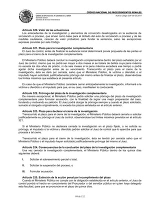 CÓDIGO NACIONAL DE PROCEDIMIENTOS PENALES
CÁMARA DE DIPUTADOS DEL H. CONGRESO DE LA UNIÓN
Secretaría General
Secretaría de Servicios Parlamentarios
Nuevo Código DOF 05-03-2014
89 de 132
Artículo 320. Valor de las actuaciones
Los antecedentes de la investigación y elementos de convicción desahogados en la audiencia de
vinculación a proceso, que sirvan como base para el dictado del auto de vinculación a proceso y de las
medidas cautelares, carecen de valor probatorio para fundar la sentencia, salvo las excepciones
expresas previstas por este Código.
Artículo 321. Plazo para la investigación complementaria
El Juez de control, antes de finalizar la audiencia inicial determinará previa propuesta de las partes el
plazo para el cierre de la investigación complementaria.
El Ministerio Público deberá concluir la investigación complementaria dentro del plazo señalado por el
Juez de control, mismo que no podrá ser mayor a dos meses si se tratare de delitos cuya pena máxima
no exceda los dos años de prisión, ni de seis meses si la pena máxima excediera ese tiempo o podrá
agotar dicha investigación antes de su vencimiento. Transcurrido el plazo para el cierre de la
investigación, ésta se dará por cerrada, salvo que el Ministerio Público, la víctima u ofendido o el
imputado hayan solicitado justificadamente prórroga del mismo antes de finalizar el plazo, observándose
los límites máximos que establece el presente artículo.
En caso de que el Ministerio Público considere cerrar anticipadamente la investigación, informará a la
víctima u ofendido o al imputado para que, en su caso, manifiesten lo conducente.
Artículo 322. Prórroga del plazo de la investigación complementaria
De manera excepcional, el Ministerio Público podrá solicitar una prórroga del plazo de investigación
complementaria para formular acusación, con la finalidad de lograr una mejor preparación del caso,
fundando y motivando su petición. El Juez podrá otorgar la prórroga siempre y cuando el plazo solicitado,
sumado al otorgado originalmente, no exceda los plazos señalados en el artículo anterior.
Artículo 323. Plazo para declarar el cierre de la investigación
Transcurrido el plazo para el cierre de la investigación, el Ministerio Público deberá cerrarla o solicitar
justificadamente su prórroga al Juez de control, observándose los límites máximos previstos en el artículo
321.
Si el Ministerio Público no declarara cerrada la investigación en el plazo fijado, o no solicita su
prórroga, el imputado o la víctima u ofendido podrán solicitar al Juez de control que lo aperciba para que
proceda a tal cierre.
Transcurrido el plazo para el cierre de la investigación, ésta se tendrá por cerrada salvo que el
Ministerio Público o el imputado hayan solicitado justificadamente prórroga del mismo al Juez.
Artículo 324. Consecuencias de la conclusión del plazo de la investigación complementaria
Una vez cerrada la investigación complementaria, el Ministerio Público dentro de los quince días
siguientes deberá:
I. Solicitar el sobreseimiento parcial o total;
II. Solicitar la suspensión del proceso, o
III. Formular acusación.
Artículo 325. Extinción de la acción penal por incumplimiento del plazo
Cuando el Ministerio Público no cumpla con la obligación establecida en el artículo anterior, el Juez de
control pondrá el hecho en conocimiento del Procurador o del servidor público en quien haya delegado
esta facultad, para que se pronuncie en el plazo de quince días.
 