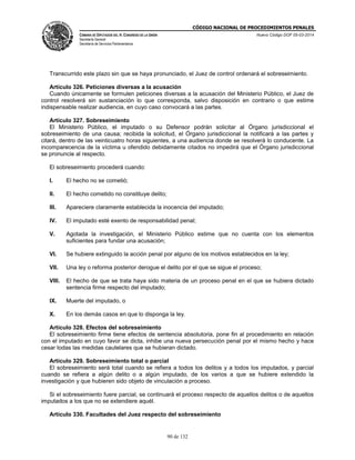 CÓDIGO NACIONAL DE PROCEDIMIENTOS PENALES
CÁMARA DE DIPUTADOS DEL H. CONGRESO DE LA UNIÓN
Secretaría General
Secretaría de Servicios Parlamentarios
Nuevo Código DOF 05-03-2014
90 de 132
Transcurrido este plazo sin que se haya pronunciado, el Juez de control ordenará el sobreseimiento.
Artículo 326. Peticiones diversas a la acusación
Cuando únicamente se formulen peticiones diversas a la acusación del Ministerio Público, el Juez de
control resolverá sin sustanciación lo que corresponda, salvo disposición en contrario o que estime
indispensable realizar audiencia, en cuyo caso convocará a las partes.
Artículo 327. Sobreseimiento
El Ministerio Público, el imputado o su Defensor podrán solicitar al Órgano jurisdiccional el
sobreseimiento de una causa; recibida la solicitud, el Órgano jurisdiccional la notificará a las partes y
citará, dentro de las veinticuatro horas siguientes, a una audiencia donde se resolverá lo conducente. La
incomparecencia de la víctima u ofendido debidamente citados no impedirá que el Órgano jurisdiccional
se pronuncie al respecto.
El sobreseimiento procederá cuando:
I. El hecho no se cometió;
II. El hecho cometido no constituye delito;
III. Apareciere claramente establecida la inocencia del imputado;
IV. El imputado esté exento de responsabilidad penal;
V. Agotada la investigación, el Ministerio Público estime que no cuenta con los elementos
suficientes para fundar una acusación;
VI. Se hubiere extinguido la acción penal por alguno de los motivos establecidos en la ley;
VII. Una ley o reforma posterior derogue el delito por el que se sigue el proceso;
VIII. El hecho de que se trata haya sido materia de un proceso penal en el que se hubiera dictado
sentencia firme respecto del imputado;
IX. Muerte del imputado, o
X. En los demás casos en que lo disponga la ley.
Artículo 328. Efectos del sobreseimiento
El sobreseimiento firme tiene efectos de sentencia absolutoria, pone fin al procedimiento en relación
con el imputado en cuyo favor se dicta, inhibe una nueva persecución penal por el mismo hecho y hace
cesar todas las medidas cautelares que se hubieran dictado.
Artículo 329. Sobreseimiento total o parcial
El sobreseimiento será total cuando se refiera a todos los delitos y a todos los imputados, y parcial
cuando se refiera a algún delito o a algún imputado, de los varios a que se hubiere extendido la
investigación y que hubieren sido objeto de vinculación a proceso.
Si el sobreseimiento fuere parcial, se continuará el proceso respecto de aquellos delitos o de aquellos
imputados a los que no se extendiere aquél.
Artículo 330. Facultades del Juez respecto del sobreseimiento
 