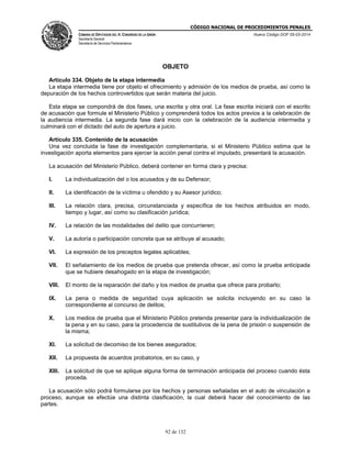 CÓDIGO NACIONAL DE PROCEDIMIENTOS PENALES
CÁMARA DE DIPUTADOS DEL H. CONGRESO DE LA UNIÓN
Secretaría General
Secretaría de Servicios Parlamentarios
Nuevo Código DOF 05-03-2014
92 de 132
OBJETO
Artículo 334. Objeto de la etapa intermedia
La etapa intermedia tiene por objeto el ofrecimiento y admisión de los medios de prueba, así como la
depuración de los hechos controvertidos que serán materia del juicio.
Esta etapa se compondrá de dos fases, una escrita y otra oral. La fase escrita iniciará con el escrito
de acusación que formule el Ministerio Público y comprenderá todos los actos previos a la celebración de
la audiencia intermedia. La segunda fase dará inicio con la celebración de la audiencia intermedia y
culminará con el dictado del auto de apertura a juicio.
Artículo 335. Contenido de la acusación
Una vez concluida la fase de investigación complementaria, si el Ministerio Público estima que la
investigación aporta elementos para ejercer la acción penal contra el imputado, presentará la acusación.
La acusación del Ministerio Público, deberá contener en forma clara y precisa:
I. La individualización del o los acusados y de su Defensor;
II. La identificación de la víctima u ofendido y su Asesor jurídico;
III. La relación clara, precisa, circunstanciada y específica de los hechos atribuidos en modo,
tiempo y lugar, así como su clasificación jurídica;
IV. La relación de las modalidades del delito que concurrieren;
V. La autoría o participación concreta que se atribuye al acusado;
VI. La expresión de los preceptos legales aplicables;
VII. El señalamiento de los medios de prueba que pretenda ofrecer, así como la prueba anticipada
que se hubiere desahogado en la etapa de investigación;
VIII. El monto de la reparación del daño y los medios de prueba que ofrece para probarlo;
IX. La pena o medida de seguridad cuya aplicación se solicita incluyendo en su caso la
correspondiente al concurso de delitos;
X. Los medios de prueba que el Ministerio Público pretenda presentar para la individualización de
la pena y en su caso, para la procedencia de sustitutivos de la pena de prisión o suspensión de
la misma;
XI. La solicitud de decomiso de los bienes asegurados;
XII. La propuesta de acuerdos probatorios, en su caso, y
XIII. La solicitud de que se aplique alguna forma de terminación anticipada del proceso cuando ésta
proceda.
La acusación sólo podrá formularse por los hechos y personas señaladas en el auto de vinculación a
proceso, aunque se efectúe una distinta clasificación, la cual deberá hacer del conocimiento de las
partes.
 