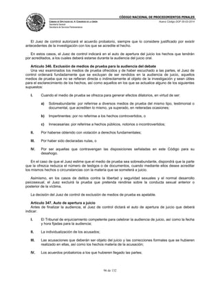 CÓDIGO NACIONAL DE PROCEDIMIENTOS PENALES
CÁMARA DE DIPUTADOS DEL H. CONGRESO DE LA UNIÓN
Secretaría General
Secretaría de Servicios Parlamentarios
Nuevo Código DOF 05-03-2014
96 de 132
El Juez de control autorizará el acuerdo probatorio, siempre que lo considere justificado por existir
antecedentes de la investigación con los que se acredite el hecho.
En estos casos, el Juez de control indicará en el auto de apertura del juicio los hechos que tendrán
por acreditados, a los cuales deberá estarse durante la audiencia del juicio oral.
Artículo 346. Exclusión de medios de prueba para la audiencia del debate
Una vez examinados los medios de prueba ofrecidos y de haber escuchado a las partes, el Juez de
control ordenará fundadamente que se excluyan de ser rendidos en la audiencia de juicio, aquellos
medios de prueba que no se refieran directa o indirectamente al objeto de la investigación y sean útiles
para el esclarecimiento de los hechos, así como aquellos en los que se actualice alguno de los siguientes
supuestos:
I. Cuando el medio de prueba se ofrezca para generar efectos dilatorios, en virtud de ser:
a) Sobreabundante: por referirse a diversos medios de prueba del mismo tipo, testimonial o
documental, que acrediten lo mismo, ya superado, en reiteradas ocasiones;
b) Impertinentes: por no referirse a los hechos controvertidos, o
c) Innecesarias: por referirse a hechos públicos, notorios o incontrovertidos;
II. Por haberse obtenido con violación a derechos fundamentales;
III. Por haber sido declaradas nulas, o
IV. Por ser aquellas que contravengan las disposiciones señaladas en este Código para su
desahogo.
En el caso de que el Juez estime que el medio de prueba sea sobreabundante, dispondrá que la parte
que la ofrezca reduzca el número de testigos o de documentos, cuando mediante ellos desee acreditar
los mismos hechos o circunstancias con la materia que se someterá a juicio.
Asimismo, en los casos de delitos contra la libertad y seguridad sexuales y el normal desarrollo
psicosexual, el Juez excluirá la prueba que pretenda rendirse sobre la conducta sexual anterior o
posterior de la víctima.
La decisión del Juez de control de exclusión de medios de prueba es apelable.
Artículo 347. Auto de apertura a juicio
Antes de finalizar la audiencia, el Juez de control dictará el auto de apertura de juicio que deberá
indicar:
I. El Tribunal de enjuiciamiento competente para celebrar la audiencia de juicio, así como la fecha
y hora fijadas para la audiencia;
II. La individualización de los acusados;
III. Las acusaciones que deberán ser objeto del juicio y las correcciones formales que se hubieren
realizado en ellas, así como los hechos materia de la acusación;
IV. Los acuerdos probatorios a los que hubieren llegado las partes;
 