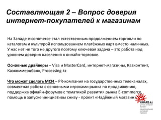 На Западе e-commerсe стал естественным продолжением торговли по
каталогам и культурой использованием платёжных карт вместо наличных.
У нас нет не того не другого поэтому ключевая задача – это работа над
уровнем доверия населения к онлайн-торговле.
Основные драйверы – Visa и MasterCard, интернет-магазины, Казконтент,
Казкоммерцбанк, Processing.kz
Что может сделать МСИ – PR-компания на государственных телеканалах,
совместная работа с основными игроками рынка по продвижению,
поддержка офлайн-форумов с тематикой развития рынка E-commerce,
помощь в запуске инициативы снизу - проект «Надёжный магазин»
Составляющая 2 – Вопрос доверия
интернет-покупателей к магазинам
 