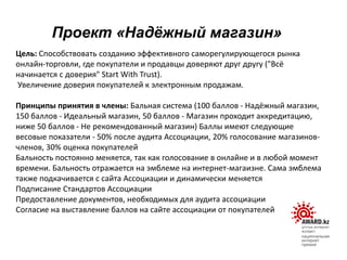 Цель: Способствовать созданию эффективного саморегулирующегося рынка
онлайн-торговли, где покупатели и продавцы доверяют друг другу ("Всё
начинается с доверия" Start With Trust).
Увеличение доверия покупателей к электронным продажам.
Принципы принятия в члены: Бальная система (100 баллов - Надёжный магазин,
150 баллов - Идеальный магазин, 50 баллов - Магазин проходит аккредитацию,
ниже 50 баллов - Не рекомендованный магазин) Баллы имеют следующие
весовые показатели - 50% после аудита Ассоциации, 20% голосование магазинов-
членов, 30% оценка покупателей
Бальность постоянно меняется, так как голосование в онлайне и в любой момент
времени. Бальность отражается на эмблеме на интернет-магаизне. Сама эмблема
также подкачивается с сайта Ассоциации и динамически меняется
Подписание Стандартов Ассоциации
Предоставление документов, необходимых для аудита ассоциации
Согласие на выставление баллов на сайте ассоциации от покупателей
Проект «Надѐжный магазин»
 
