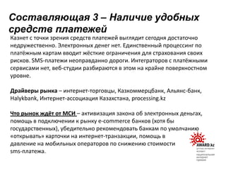 Казнет с точки зрения средств платежей выглядит сегодня достаточно
недружественно. Электронных денег нет. Единственный процессинг по
платёжным картам вводит жёсткие ограничения для страхования своих
рисков. SMS-платежи неоправданно дороги. Интеграторов с платёжными
сервисами нет, веб-студии разбираются в этом на крайне поверхностном
уровне.
Драйверы рынка – интернет-торговцы, Казкоммерцбанк, Альянс-банк,
Halykbank, Интернет-ассоциация Казахстана, processing.kz
Что рынок ждёт от МСИ – активизация закона об электронных деньгах,
помощь в подключении к рынку e-commerce банков (хотя бы
государственных), убедительно рекомендовать банкам по умолчанию
«открывать» карточки на интернет-транзакции, помощь в
давление на мобильных операторов по снижению стоимости
sms-платежа.
Составляющая 3 – Наличие удобных
средств платежей
 