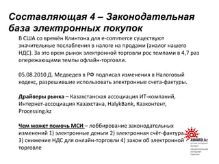 В США со времён Клинтона для e-commerce существуют
значительные послабления в налоге на продажи (аналог нашего
НДС). За это врем рынок электронной торговли рос темпами в 4,7 раз
опережающими темпы офлайн-торговли.
05.08.2010 Д. Медведев в РФ подписал изменения в Налоговый
кодекс, разрешившие использовать электронные счета-фактуры.
Драйверы рынка – Казахстанская ассоциация ИТ-компаний,
Интернет-ассоциация Казахстана, HalykBank, Казконтент,
Processing.kz
Чем может помочь МСИ – лоббирование законодательных
изменений 1) электронные деньги 2) электронная счёт-фактура
3) снижение НДС для онлайн-торговли 4) закон об электронной
торговле
Составляющая 4 – Законодательная
база электронных покупок
 