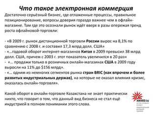 Достаточно серьёзный бизнес, где отлаженные процессы, правильное
позиционирование, вопросы доверия гораздо важнее чем в офлайн-
магазине. Там где это осознали рынок идёт вверх в разы опережая тренд
роста офлайновой-торговли:
- «В 2009 г. рынок дистанционной торговли России вырос на 8,1% по
сравнению с 2008 г. и составил 17,3 млрд долл. США»
- «…годовой оборот интернет-магазинов Китая в 2009 превысил 38 млрд
долл. США, причем с 2003 г. этот показатель увеличился в 20 раз»
- «… продажи только в розничных онлайн-магазинах США в 2009 году
выросли на 11% до $156 млрд».
- «… одним из немногих сегментов рынка стран BRIC (как впрочем и более
развитых индустриальных держав), на которые не оказал влияния кризис,
оказалась онлайн-торговля».
Какой оборот в онлайн-торговле Казахстана не знает практически
никто, что говорит о том, что данный вид бизнеса не стал ещё
индустрией в полном понимании этого слова.
Что такое электронная коммерция
 