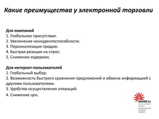 Для компаний
1. Глобальное присутствие.
2. Увеличение конкурентоспособности.
3. Персонализация продаж.
4. Быстрая реакция на спрос.
5. Снижение издержек.
Для интернет-пользователей
1. Глобальный выбор.
2. Возможность быстрого сравнения предложений и обмена информацией с
другими пользователями.
3. Удобство осуществления операций.
4. Снижение цен.
Какие преимущества у электронной торговли
 
