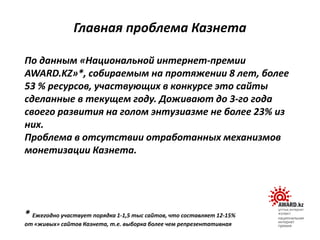По данным «Национальной интернет-премии
AWARD.KZ»*, собираемым на протяжении 8 лет, более
53 % ресурсов, участвующих в конкурсе это сайты
сделанные в текущем году. Доживают до 3-го года
своего развития на голом энтузиазме не более 23% из
них.
Проблема в отсутствии отработанных механизмов
монетизации Казнета.
* Ежегодно участвует порядка 1-1,5 тыс сайтов, что составляет 12-15%
от «живых» сайтов Казнета, т.е. выборка более чем репрезентативная
Главная проблема Казнета
 