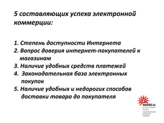 1. Степень доступности Интернета
2. Вопрос доверия интернет-покупателей к
магазинам
3. Наличие удобных средств платежей
4. Законодательная база электронных
покупок
5. Наличие удобных и недорогих способов
доставки товара до покупателя
5 составляющих успеха электронной
коммерции:
 