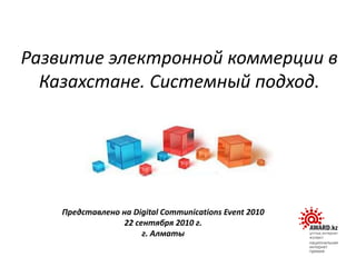 Развитие электронной коммерции в
Казахстане. Системный подход.
Представлено на Digital Communications Event 2010
22 сентября 2010 г.
г. Алматы
 
