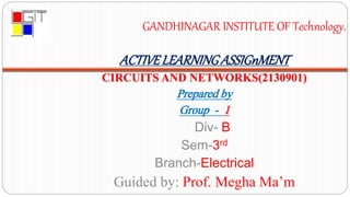 ACTIVELEARNINGASSIGnMENT
CIRCUITS AND NETWORKS(2130901)
Prepared by
Group - 1
Div- B
Sem-3rd
Branch-Electrical
Guided by: Prof. Megha Ma’m
GANDHINAGAR INSTITUTE OF Technology.
 
