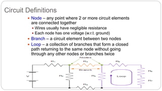 Circuit Definitions
 Node – any point where 2 or more circuit elements
are connected together
 Wires usually have negligible resistance
 Each node has one voltage (w.r.t. ground)
 Branch – a circuit element between two nodes
 Loop – a collection of branches that form a closed
path returning to the same node without going
through any other nodes or branches twice
 