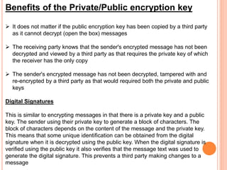 Benefits of the Private/Public encryption key
 It does not matter if the public encryption key has been copied by a third party
as it cannot decrypt (open the box) messages
 The receiving party knows that the sender's encrypted message has not been
decrypted and viewed by a third party as that requires the private key of which
the receiver has the only copy
 The sender's encrypted message has not been decrypted, tampered with and
re-encrypted by a third party as that would required both the private and public
keys
Digital Signatures
This is similar to encrypting messages in that there is a private key and a public
key. The sender using their private key to generate a block of characters. The
block of characters depends on the content of the message and the private key.
This means that some unique identification can be obtained from the digital
signature when it is decrypted using the public key. When the digital signature is
verified using the public key it also verifies that the message text was used to
generate the digital signature. This prevents a third party making changes to a
message
 