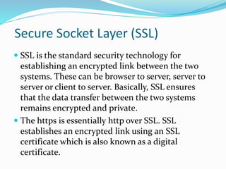 Secure Socket Layer (SSL)
 SSL is the standard security technology for
establishing an encrypted link between the two
systems. These can be browser to server, server to
server or client to server. Basically, SSL ensures
that the data transfer between the two systems
remains encrypted and private.
 The https is essentially http over SSL. SSL
establishes an encrypted link using an SSL
certificate which is also known as a digital
certificate.
 