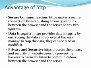 Secure Communication: https makes a secure
connection by establishing an encrypted link
between the browser and the server or any two
systems.
 Data Integrity: https provides data integrity by
encrypting the data and so, even if hackers
manage to trap the data, they cannot read or
modify it.
 Privacy and Security: https protects the privacy
and security of website users by preventing
hackers to passively listen to communication
between the browser and the server.
Advantage of http
 